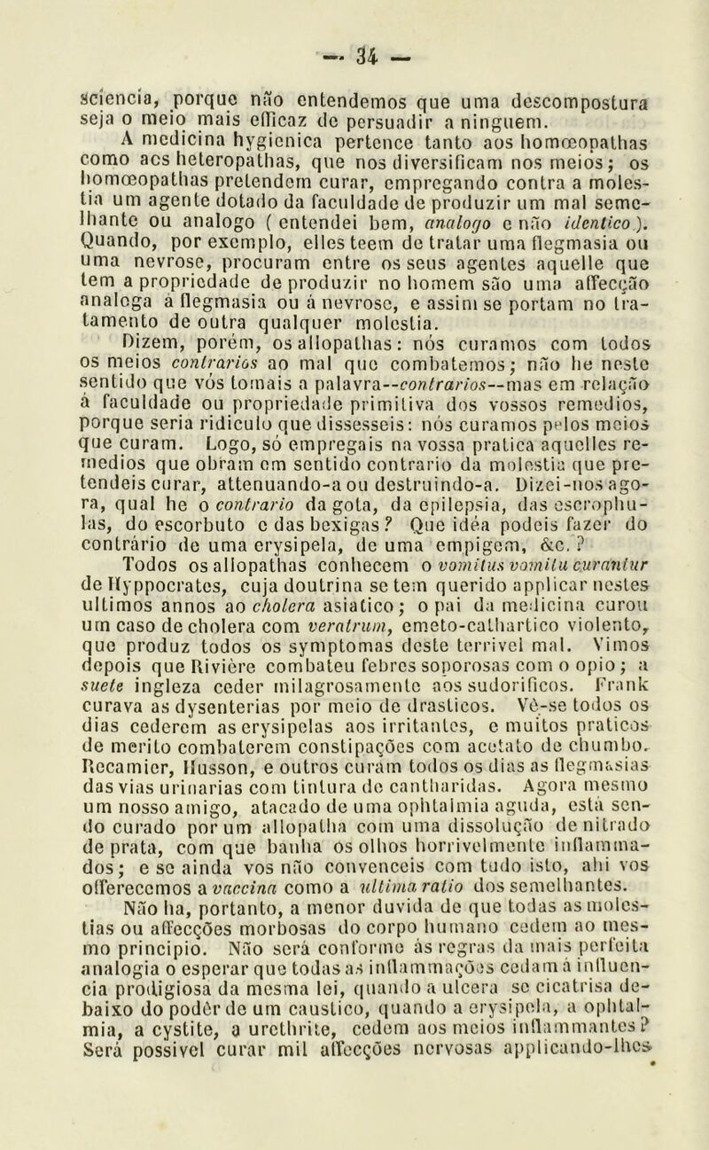 sciencia, porque não entendemos que uma descompostura seja 0 meio mais eíTicaz do persuadir a ninguém. A medicina hygicnica pertence tanto aos Iiomoeopathas como acs heteropathas, que nos diversificam nos meios; os Iiomoeopathas pretendem curar, empregando contra a molés- tia um agente dotado da faculdade de produzir um mal seme- lhante ou analogo (entendei bem, analogo e não idêntico). Quando, por exemplo, eiles teem de tratar uma ílegmasia ou uma nevrose, procuram entre os seus agentes aquelle que tem a propriedade deproclu/dr no homem são uma affecção analcga à flegmasia ou á nevrose, e assim se portam no tra- tamento de outra qualquer moléstia. Dizem, porém, os allopalhas: nós curamos com todos os meios contrários ao mal que combatemos; não he neste sentido que vos tornais a palavra--£‘oflYra/7‘os—mas em relação á faculdade ou propriedade primitiva dos vossos remedios, porque seria ridiculo que dissésseis: nós curamos pelos meios que curam. Logo, só empregais na vossa pratica aquclles re- medios que obram em sentido contrario da moléstia (jue pre- tendeis curar, attenuando-a ou destruindo-a. Dizei-nos ago- ra, qual he o contrario da gota, da epilepsia, das escrophu- las, do escorbuto c das bexigas Que idea podeis fazer do contrário de uma erysipela, de uma empigem, &c. P Todos osallopathas conhecem o vomitusvomitucurnniiir de Hyppocrates, cuja doutrina se tem querido applicar uestes últimos annos cholora asiatico; o pai da medicina curou urncaso de cholera com veratrum, cmeto-catliartico violento, que produz todos os symptomas deste terrivel mal. Vimos depois que Rivière combateu febres sonorosas com o opio; a suete ingleza ceder milagrosamente aos sudoríficos. Frank curava as dysenterias por meio de drásticos. Vô-se todos os dias cederem aserysipelas aos irritantes, e muitos práticos de mérito combaterem constipações com acetato de chumbo. Piocamier, Ilusson, e outros curam todos os dias as llegmasias das vias urinarias com tintura de cantiiaridas. Agora mesmo um nosso amigo, atacado de uma opbtaimia aguda, esta sen- do curado por um allo[)atha com uma dissolução de nitrado de prata, com que banha os olhos horrivelmente indamina- dos; e se ainda vos não convenceis com tudo isto, ahi vos oíferecemos a como a nltinia ratio dos semelliantes. Não ha, portanto, a menor duvida de que todas as molés- tias ou affecções morbosas do corpo humano cedein ao tnes- mo principio. Não será conforme ás regras da mais perfeita analogia o esperar que todas as inllammações cedam á inllucn- cia prodigiosa da mesma lei, (luando a ulcera se cicatrisa de- baixo do podér de um cáustico, quando a erysipela, a ophtal- mia, a cystite, a urcthrite, cedem aos meios inílammantes ? Será possível curar mil airecções nervosas applicando-lbcs.
