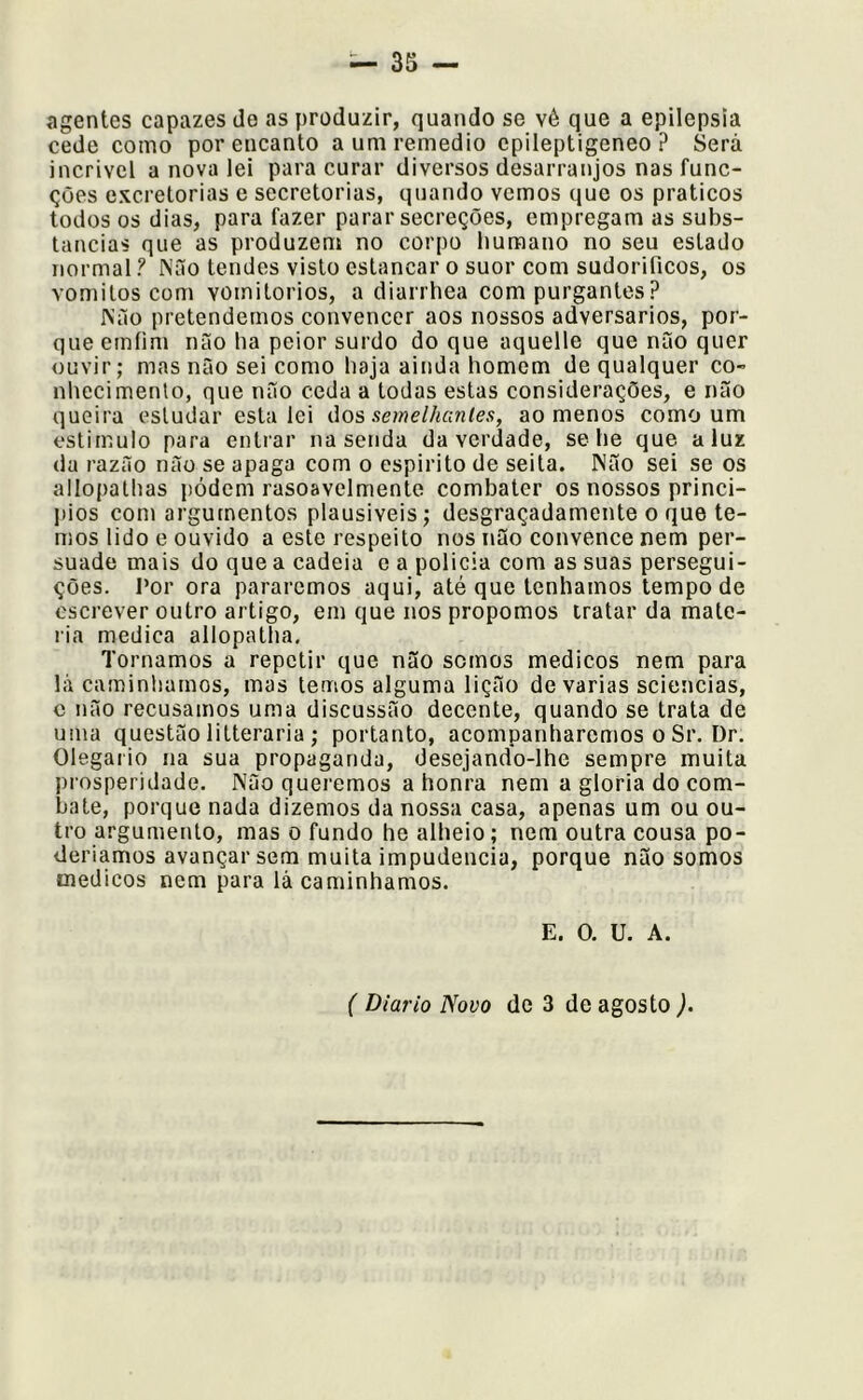 agentes capazes de as produzir, quando se vé que a epilepsia cede como por encanto aumremedio cpileptigeneo ? Será incrivel a nova lei para curar diversos desarranjos nas func- ções excretorias e secretorias, quando vemos que os práticos todos os dias, para fazer parar secreções, empregam as subs- tancias que as produzem no corpo humano no seu estado normal ? Não tendes visto estancar o suor com sudorificos, os vomitos com vomitorios, a diarrhea com purgantes ? Não pretendemos convencer aos nossos adversários, por- que emíim não ha peior surdo do que aquelle que não quer ouvir; mas não sei como haja ainda homem de qualquer co- nhecimento, que não ceda a todas estas considerações, e não queira estudar estalei úos semelhantes, ao menos como um estimulo para entrar na senda da verdade, se he que a luz da razão não se apaga com o espirito de seita. Não sei se os allopatlias pódem rasoavelmente combater os nossos princi- l)ios com argumentos plausiveis; desgraçadamente o que te- mos lido e ouvido a este respeito nos não convence nem per- suade mais do que a cadeia e a policia com as suas persegui- ções. I’or ora pararemos aqui, até que tenhamos tempo de escrever outro artigo, em que nos propomos tratar da maté- ria medica allopatha. Tornamos a repetir que não somos médicos nem para lá caminhamos, mas temos alguma lição de varias sciencias, c não recusamos uma discussão decente, quando se trata de uma questão litteraria ; portanto, acompanharemos o Sr. Dr. Olegaiio na sua propaganda, desejando-lhe sempre muita prosperidade. Não queremos a honra nem a gloria do com- bate, porque nada dizemos da nossa casa, apenas um ou ou- tro argumento, mas o fundo he alheio; nem outra cousa po- deriamos avançar sem muita impudência, porque não somos médicos nem para lá caminhamos. E. O. U. A. ( Diário Novo de 3 de agosto ).