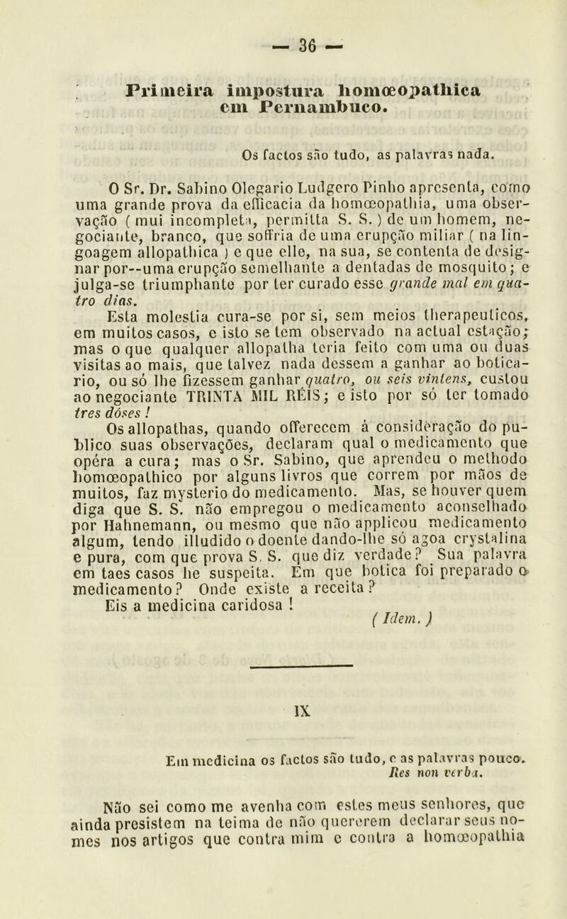 Primeira impostura liomoeopatliica cm Pernambuco. Os factos são tudo, as palavras nada. 0 Sr. Dr. Sahino Olegario Ludgcro Pinho apresenta, corno uma grande prova da cííicacia da liomoeopathia, uma obser- vação (mui incompleta, permilta S. S.) de um homem, ne- gociante, branco, que soíTria dc uma erupção miliar ( na lin- goagem allopathica ) e que clle, na sua, se eontenta de desig- nar por--uma erupção semelhante a dentadas de mosquito; e julga-se triumphante por ter curado esse grande mal em qua- tro dias. Esta moléstia cura-se por si, sem meios therapcuticos, em muitos casos, e isto se tem observado na actual estação; mas o que qualquer allopatha leria feito com uma ou duas visitas ao mais, que talvez nada dessem a ganhar ao boticá- rio, ou só lhe fizessem ganhar çwaí/o, ou seis vinlens, custou ao negociante TRINTA MIL RÉIS; e isto por só ler tomado tres dóses ! Os allopathas, quando offercccm á consideração do pu- blico suas observações, declaram qual o medicamento que opéra acura; mas o Sr. Sabino, que aprendeu o melhodo liomoeopathico por alguns livros que correm por mãos de muitos, faz mysterio do medicamento. Mas, se houver quem diga que S. S. não empregou o medicarnento aconselhado por Hahnemann, ou mesmo que não appiicou medicamento algum, lendo illudido o doente dando-lhe só agoa crystalina e pura, com que prova S. S. que diz verdade? Sua palavra em taes casos he suspeita. Em que botica foi preparado o medicamento? Onde existe a receita? Eis a medicina caridosa ! (Idem. ) IX Em medicina os factos são tudo, c as palavras pouco. Res non verba. Não sei como me avenha com estes meus senhores, que ainda presistem na teima de não quererem declarar seus no- mes nos artigos que contra mim c contra a homccopathia
