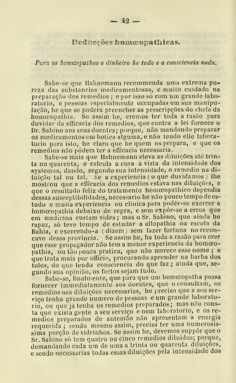 Deílncções ííoiiiojopaíliicas. Para os homcsopathas o dinheiro he indo e a consciência nada. Sabo-pc que llahnomann rccommenda uma extrema pu- reza das substancias medicamentosas, e muito cuidado na pieparação dos remedios ; e jior isso só com um grande labo- ratorio, e pessoas cspecialnicnte oceupadas em sua manipu- iaçíiío, he que se poderá preencher as prescripções do chele da honucopaliiia. Se assim he, cremos ter toda a rasão para duvidar da ellicacia dos remedios, que contra a lei fornece o Dr. Sabino aos seus doentes; porque, não mandando prejiarar os medicamentos em botica alguma, e não lendo elle lahora- torio para isto, he claro que he quem os prepara, e que os remedios não podem ter a eflicacia necessária. Sabe-se mais que Hahnemann eleva as diluições até trin- ta ou quarenta, e calcula a cura à vista da intensidade dos systemiis, dando, segundo sua intensidade, o remedio na di- luição tal ou tal. Se a cxperiencia t o que duvidamos ) lhe mostrou que a eflicacia dos remedios estava nas diluições, e que 0 resultado feliz do tratamento homoeopathico dependia dessas susceptibilidades, neces.^ario he não pouco tempo de es- tudo c muita experiencia ou clinica para podèr-se exercer a homoeopalhia debaixo de regra, e sem expor-se a erros que em medicina custam vidas; mas o Sr. Sabino, que ainda he rapaz, só teve tempo de estudar a allopathia na escola da Bahia, e excrcendo-a (dizem) sem fazer tortuna no recôn- cavo dessa província. Se assim he, ha toda a rasão para crer que esse propagador não tem a menor experiencia da homeeo- pathia, ou tão pouca pratica, que não merece esse nome ; e que trata mais por olllcio, procuranilo aprender iia barba dos tolos, do que tendo consciência do que faz; ainda que, se- gundo sua opinião, os factos sejam tudo. Sabe-se, íinalmente, que para que um bomceopatha possa fornecer immediatamente aos doentes, que o consultam, os remedios nas diluições necessárias, he preciso que a seu set- viço tenha grande numero de pessoas eum grande laborato- rio, ou que já tenha os remedios preparados; mas nao cons- ta que exista gente a seu serviço e nem laboratorio, e os re- medios preparados de antemão não apresentam a energia requerida ; sendo mesmo assim, precisa ter uma numerosis- sima porção do vidrinhos. Se assim he, devemos suppõr que o Sr. Sabino só tem quatro ou cinco remedios diluídos; porque, demandando cada utn de uma a triitta ou quarenta diluições, c sendo ncccssarias todas essas diluições pela intensidade dos