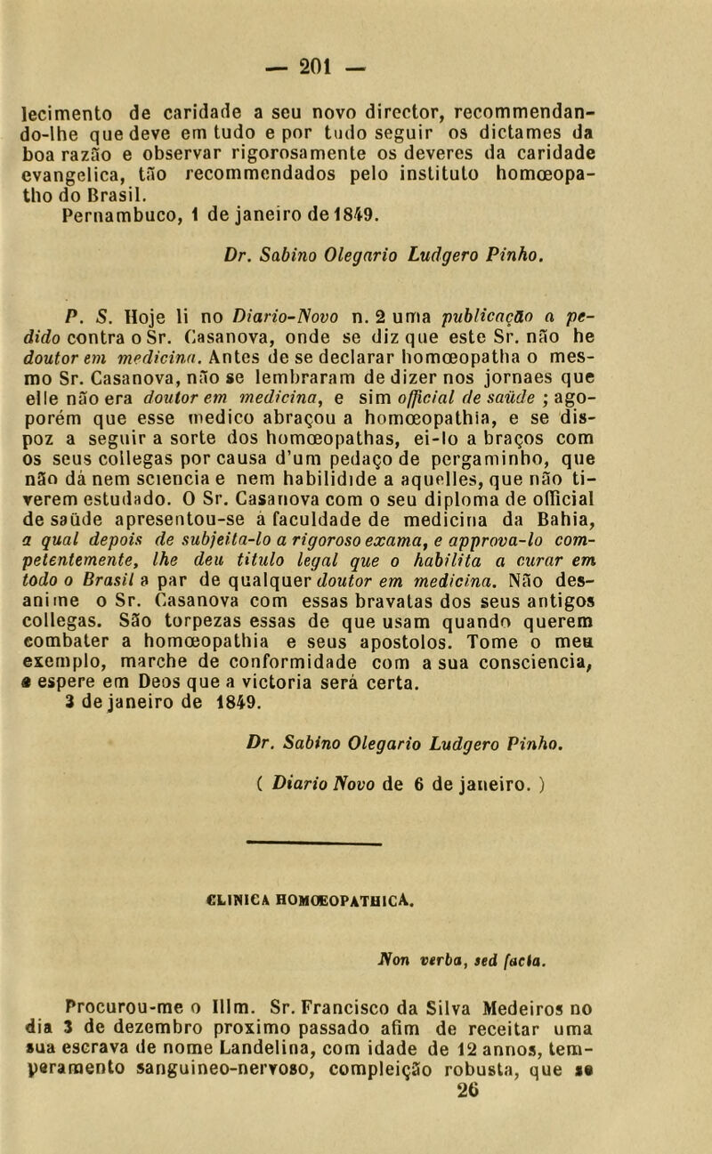 lecimento de caridade a seu novo director, recommendan- do-lhe que deve em tudo e por tudo seguir os dictames da boa razão e observar rigorosamente os deveres da caridade evangélica, tão recommendados pelo instituto homoeopa- tho do Brasil. Pernambuco, 1 de janeiro de 1849. Dr. Sabino Olegnrio Ludgero Pinho. P. S, Hoje li no Diario-Novo n. 2 uma publicação a pe- dido contra o Sr. Casanova, onde se diz que este Sr. não he doutor em medicina. Antes de se declarar liomoeopatha o mes- mo Sr. Casanova, não se lembraram de dizer nos jornaes que ellenãoera doutorem medicina, e s\m ofjicial de saüde ;a%o- porém que esse medico abraçou a homoeopathia, e se dis- poz a seguir a sorte dos homoeopathas, ei-lo a braços com os seus collegas por causa d’um pedaço de pergaminho, que não dà nem sciencia e nem habilidide a aquelles, que não ti- verem estudado. O Sr. Casanova com o seu diploma de oíTicial de saiide apresentou-se á faculdade de medicina da Bahia, a qual depois de subjeila-lo a rigoroso exama, e approva-lo com- petentemente, lhe deu titulo legal que o habilita a curar em todo 0 Brasil 3 par de qualquer tZowíor em medicina. Não des- anime 0 Sr. Casanova com essas bravatas dos seus antigos collegas. São torpezas essas de que usam quando querem combater a homoeopathia e seus apostolos. Tome o mea exemplo, marche de conformidade com a sua consciência, « espere em Deos que a victoria será certa. 3 de janeiro de 1849. Dr. Sabino Olegario Ludgero Pinho. ( Diário Novo de 6 de janeiro. ) CLIMICA HOHOEOPATBICA. JVon verba, sed facta. Procurou-me o Illm. Sr. Francisco da Silva Medeiros no dia 3 de dezembro proximo passado afim de receitar uma »ua escrava de nome Landelina, com idade de 12 annos, tem- pararaento sanguineo-nervoso, compleição robusta, que se 26