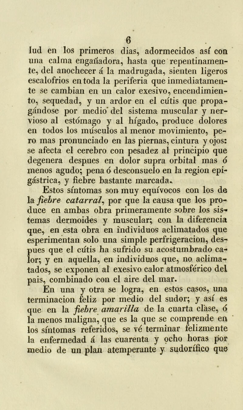 lud en los primeros dias, adormecidos asi con una calma engañadora, hasta que repentinamen- te, del anochecer á la madrugada, sienten ligeros escalofrios en toda la periferia que inmediatamen- te se cambian en un calor exesivo, encendimien- to, sequedad, y un ardor en el cutis que propa- gándose por medio’ del sistema muscular y ner- vioso al estomago y al hígado, produce dolores en todos los músculos al menor movimiento, pe- ro mas pronunciado en las piernas, cintura y ojos: se afecta el cerebro con pesadez al principio que degenera después en dolor supra orbital mas ó menos agudo; pena á desconsuelo en la región epi- gástrica, y fiebre bastante marcada» Estos síntomas son muy equívocos con los de la fiebre catarral^ por que la causa que los pro- duce en ambas obra primeramente sobre los sis-» temas dermoides y muscular; con la diferencia que, en esta obra en individuos aclimatados que esperimentan solo una simple perfrigeracion, des- pués que el cutis ha sufrido su acostumbrado ca- lor; y en aquella, en individuos que, no aclima- tados, se exponen al exesivo calor atmosférico del pais, combinado con el aire del mar. En una y otra se logra, en estos casos, una terminación feliz por medio del sudor; y así es que en la fiebre amarilla de la cuarta clase, ó la menos maligna, que es la que se comprende en los síntomas referidos, se ve terminar felizmente la enfermedad á las cuarenta y pcho horas por medio de un plan atemperante y sudorífico que