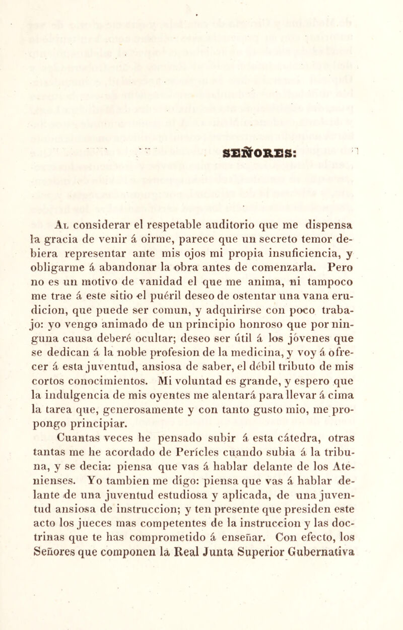 SEÑORES: Al considerar el respetable auditorio que me dispensa la gracia de venir á oirme, parece que un secreto temor de- biera representar ante mis ojos mi propia insuficiencia, y obligarme á abandonar la obra antes de comenzarla. Pero no es un motivo de vanidad el que me anima, ni tampoco me trae á este sitio el pueril deseo de ostentar una vana eru- dición, que puede ser común, y adquirirse con poco traba- jo: yo vengo animado de un principio honroso que por nin- guna causa deberé ocultar; deseo ser útil á los jóvenes que se dedican á la noble profesión de la medicina, y voy á ofre- cer á esta juventud, ansiosa de saber, el débil tributo de mis cortos conocimientos. Mi voluntad es grande, y espero que la indulgencia de mis oyentes me alentará para llevar á cima la tarea que, generosamente y con tanto gusto mió, me pro- pongo principiar. Cuantas veces be pensado subir á esta cátedra, otras tantas me he acordado de Perícles cuando subía á la tribu- na, y se decía: piensa que vas á hablar delante de los Ate- nienses. Yo también me digo: piensa que vas á hablar de- lante de una juventud estudiosa y aplicada, de una juven- tud ansiosa de instrucción; y ten presente que presiden este acto los jueces mas competentes de la instrucción y las doc- trinas que te has comprometido á enseñar. Con efecto, los Señores que componen la Real Junta Superior Gubernativa