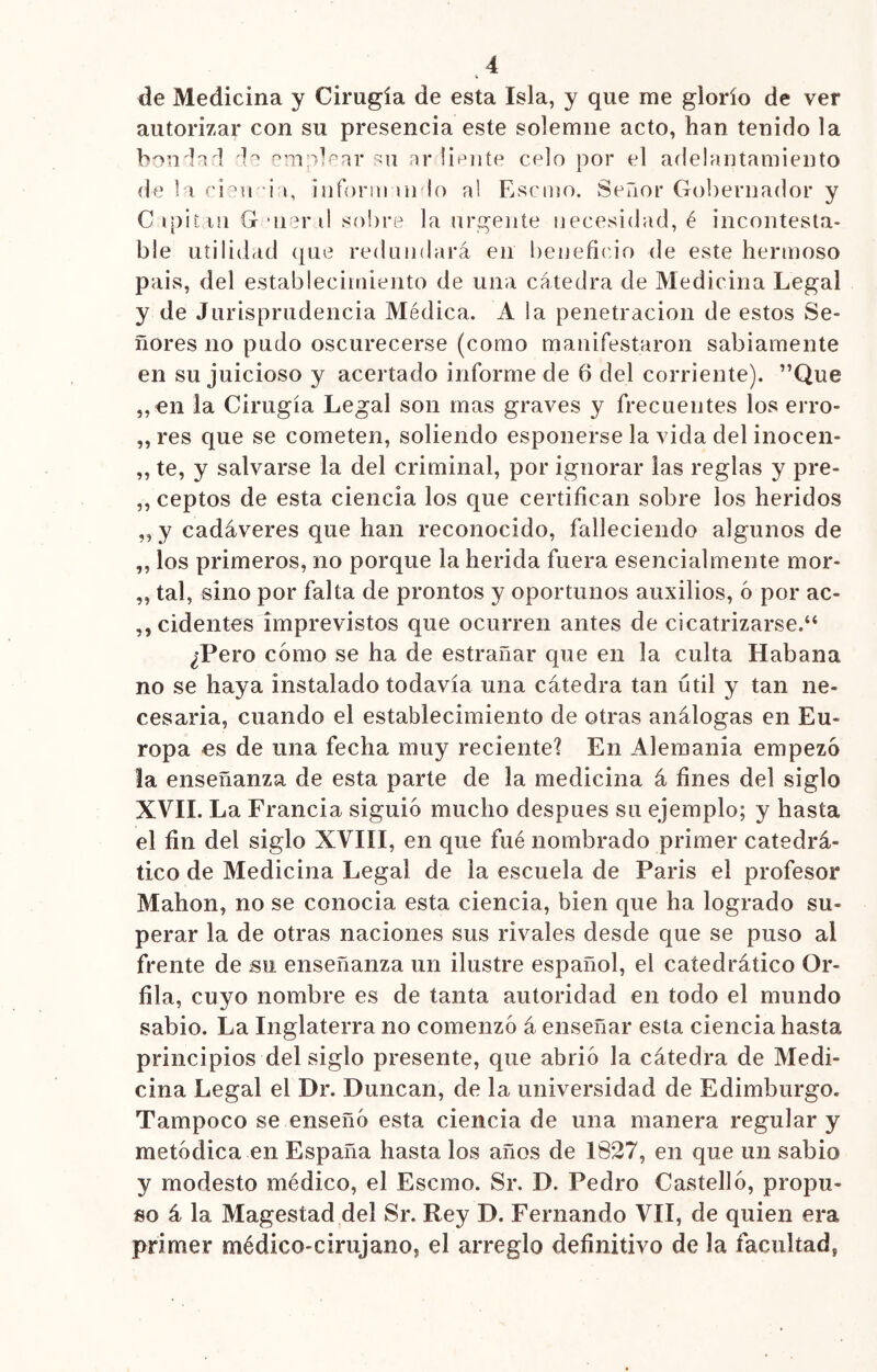 % de Medicina y Cirugía de esta Isla, y que me glorío de ver autorizar con su presencia este solemne acto, han tenido la bondad da emplear su ar líente celo por el adelantamiento de la cien *ia, inforrn ui lo al Escmo. Señor Gobernador y C ipiíni G uiar ti sobre la urgente necesidad, é incontesta- ble utilidad que redundará en beneficio de este hermoso país, del establecimiento de una cátedra de Medicina Legal y de Jurisprudencia Médica. A la penetración de estos Se- ñores no pudo oscurecerse (como manifestaron sabiamente en su juicioso y acertado informede 6 del corriente). ”Que „en la Cirugía Legal son mas graves y frecuentes los erro- res que se cometen, soliendo esponerse la vida del inocen- ,, te, y salvarse la del criminal, por ignorar las reglas y pre- ,, ceptos de esta ciencia los que certifican sobre los heridos ,, y cadáveres que han reconocido, falleciendo algunos de „ los primeros, no porque la herida fuera esencialmente mor* „ tal, sino por falta de prontos y oportunos auxilios, ó por ac- cidentes imprevistos que ocurren antes de cicatrizarse.“ ¿Pero cómo se ha de estrañar que en la culta Habana no se haya instalado todavía una cátedra tan útil y tan ne- cesaria, cuando el establecimiento de otras análogas en Eu- ropa es de una fecha muy reciente? En Alemania empezó la enseñanza de esta parte de la medicina á fines del siglo XVII. La Francia siguió mucho después su ejemplo; y hasta el fin del siglo XVIII, en que fué nombrado primer catedrá- tico de Medicina Legal de la escuela de París el profesor Mahon, no se conocía esta ciencia, bien que ha logrado su- perar la de otras naciones sus rivales desde que se puso al frente de su enseñanza un ilustre español, el catedrático Or- illa, cuyo nombre es de tanta autoridad en todo el mundo sabio. La Inglaterra no comenzó á enseñar esta ciencia hasta principios del siglo presente, que abrió la cátedra de Medi- cina Legal el Dr. Duncan, de la universidad de Edimburgo. Tampoco se enseñó esta ciencia de una manera regular y metódica en España hasta los años de 1827, en que un sabio y modesto médico, el Escmo. Sr. D. Pedro Castelló, propu- so á la Magestad del Sr. Rey D. Fernando VII, de quien era primer médico-cirujano, el arreglo definitivo de la facultad,