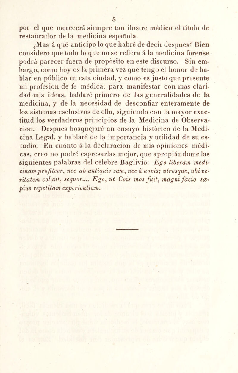 por el que merecerá siempre tan ilustre médico el título de restaurador de la medicina española. ¿Mas á qué anticipo lo que habré de decir después? Bien considero que todo lo que no se refiera á la medicina forense podrá parecer fuera de propósito en este discurso. Sin em- bargo, como hoy es la primera vez que tengo el honor de ha- blar en público en esta ciudad, y como es justo que presente mi profesión de fe médica; para manifestar con mas clari- dad mis ideas, hablaré primero de las generalidades de la medicina, y de la necesidad de desconfiar enteramente de los sistemas esclusivos de ella, siguiendo con la mayor exac- titud los verdaderos principios de la Medicina de Observa- ción. Después bosquejaré un ensayo histórico de la Medi- cina Legal, y hablaré de la importancia y utilidad de su es- tudio. En cuanto á la declaración de mis opiniones médi- cas, creo no podré espresarlas mejor, que apropiándomelas siguientes palabras del célebre Baglivio: Ego líberam medí- cinamprojiteer, nec ab antiquis sum, nec á novis; utrosque, ubi ve- ritatem colant, sequor.... Ego, ut Cois mos fuit, magni fació sce- pius repetitam experientiam.