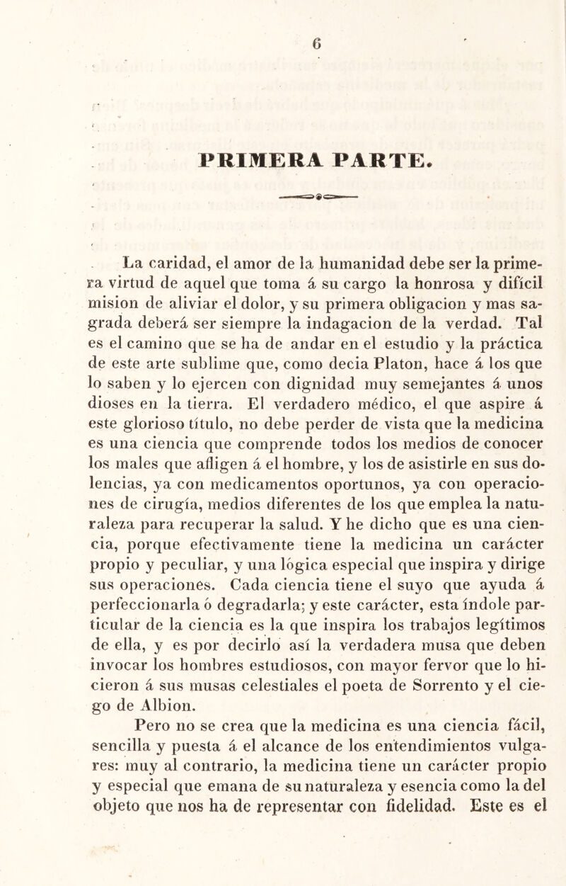 PRIMERA PARTE. La caridad, el amor de la humanidad debe ser la prime- ra virtud de aquel que toma á su cargo la honrosa y difícil misión de aliviar el dolor, y su primera obligación y mas sa- grada deberá ser siempre la indagación de la verdad. Tal es el camino que se ha de andar en el estudio y la práctica de este arte sublime que, como decia Platón, hace á los que lo saben y lo ejercen con dignidad muy semejantes á unos dioses en la tierra. El verdadero médico, el que aspire á este glorioso título, no debe perder de vista que la medicina es una ciencia que comprende todos los medios de conocer los males que afligen á el hombre, y los de asistirle en sus do- lencias, ya con medicamentos oportunos, ya con operacio- nes de cirugía, medios diferentes de los que emplea la natu- raleza para recuperar la salud. Y he dicho que es una cien- cia, porque efectivamente tiene la medicina un carácter propio y peculiar, y una lógica especial que inspira y dirige sus operaciones. Cada ciencia tiene el suyo que ayuda á perfeccionarla ó degradarla; y este carácter, esta índole par- ticular de la ciencia es la que inspira los trabajos legítimos de ella, y es por decirlo así la verdadera musa que deben invocar los hombres estudiosos, con mayor fervor que lo hi- cieron á sus musas celestiales el poeta de Sorrento y el cie- go de Albion. Pero no se crea que la medicina es una ciencia fácil, sencilla y puesta á el alcance de los entendimientos vulga- res: muy al contrario, la medicina tiene un carácter propio y especial que emana de su naturaleza y esencia como la del objeto que nos ha de representar con fidelidad. Este es el