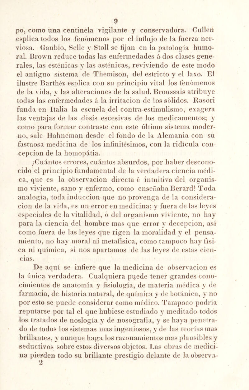 po, como una centinela vigilante y conservadora. Cullen esplica todos los fenómenos por el influjo de la fuerza ner- viosa. Gaubio, Selle y Stoll se fijan en la patología humo- ral. Brown reduce todas las enfermedades á dos clases gene- rales, las esténicas y las asténicas, reviviendo de este modo el antiguo sistema de Themison, del estricto y el laxo. El ilustre Barthéz esplica con su principio vital los fenómenos de la vida, y las alteraciones de la salud. Broussais atribuye todas las enfermedades á la irritación de los sólidos. Rasori funda en Italia la escuela del contra-estimulismo, exagera las ventajas de las dosis escesivas de los medicamentos; y como para formar contraste con este ultimo sistema moder- no, sale Hahneman desde el fondo de la Alemania con su fastuosa medicina de los infinitésimos, con la ridicula con- cepción de la homopátia. /Cuántos errores, cuántos absurdos, por haber descono- cido el principio fundamental de la verdadera ciencia médi- ca, que es la observación directa é intuitiva del organis- mo viviente, sano y enfermo, como enseñaba Berard! Toda analogía, toda inducción que no provenga de la considera- ción de la vida, es un error en medicina; y fuera de las leyes especiales de la vitalidad, ó del organismo viviente, no hay para la ciencia del hombre mas que error y decepción, así como fuera de las leyes que rigen la moralidad y el pensa- miento, no hay moral ni metafísica, como tampoco hay físi- ca ni química, si nos apartamos de las leyes de estas cien- cias. De aquí se infiere que la medicina de observación es la única verdadera. Cualquiera puede tener grandes cono- cimientos de anatomía y fisiología, de materia médica y de farmacia, de historia natural, de química y de botánica, y no por esto se puede considerar como médico. Tampoco podría reputarse por tal el que hubiese estudiado y meditado todos los tratados de noslogía y de nosografía, y se haya penetra- do de todos los sistemas mas ingeniosos, y de las teorías mas brillantes, y aunque haga los razonamientos mas plausibles y seductivos sobre estos diversos objetos. Las obras de medici- na pierden todo su brillante prestigio delante de la observa-