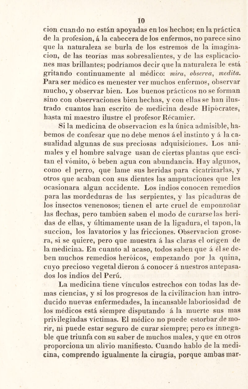 ID cion cuando no están apoyadas en los hechos; en la práctica de la profesión, á la cabecera de los enfermos, no parece sino que la naturaleza se burla de los estremos de la imagina- ción, de las teorías mas sobresalientes, y de las esplicacio- nes mas brillantes; podríamos decir que la naturaleza le está gritando continuamente al médico: mira, observa, medita. Para ser médico es menester ver muchos enfermos, observar mucho, y observar bien. Los buenos prácticos no se forman sino con observaciones bien hechas, y con ellas se han ilus- trado cuantos han escrito de medicina desde Hipócrates, hasta mi maestro ilustre el profesor Récamier. Si la medicina de observación es la única admisible, ha- bernos de confesar que no debe menos áel instinto y á la ca- sualidad algunas de sus preciosas adquisiciones. Los ani- males y el hombre salvage usan de ciertas plantas que esci- tan el vómito, ó beben agua con abundancia. Hay algunos, como el perro, que lame sus heridas para cicatrizarlas, y otros que acaban con sus dientes las amputaciones que les ocasionara algún accidente. Los indios conocen remedios para las mordeduras de las serpientes, y las picaduras de los insectos venenosos; tienen el arte cruel de emponzoñar las flechas, pero también saben el modo de curarse las heri- das de ellas, y últimamente usan de la ligadura, el tapón, la succión, los lavatorios y las fricciones. Observación grose- ra, si se quiere, pero que muestra á las claras el origen de la medicina. En cuanto al acaso, todos saben que á él se de- ben muchos remedios heroicos, empezando por la quina, cuyo precioso vegetal dieron á conocer á nuestros antepasa- dos Jos indios del Perú. La medicina tiene vínculos estrechos con todas las de- mas ciencias, y si los progresos de la civilización han intro- ducido nuevas enfermedades, la incansable laboriosidad de los médicos está siempre disputando á la muerte sus mas privilegiadas víctimas. El médico no puede estorbar de mo- rir, ni puede estar seguro de curar siempre; pero es innega- ble que triunfa con su saber de muchos males, y que en otros proporciona un alivio manifiesto. Cuando hablo de la medi- cina, comprendo igualmente la cirugía, porque ambas mar-