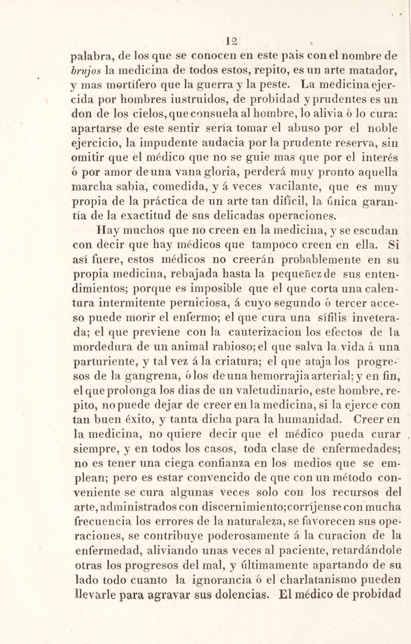 palabra, de los que se conocen en este pais con el nombre de brujos la medicina de todos estos, repito, es un arte matador, y mas mortífero que la guerra y la peste. La medicina ejer- cida por hombres iustruidos, de probidad y prudentes es un don de los cielos, que consuela al hombre, lo alivia 6 lo cura: apartarse de este sentir sería tomar el abuso por el noble ejercicio, la impudente audacia por la prudente reserva, sin omitir que el médico que no se guie mas que por el interés b por amor de una vanagloria, perderá muy pronto aquella marcha sabia, comedida, y á veces vacilante, que es muy propia de la práctica de un arte tan difícil, la única garan- tía de la exactitud de sus delicadas operaciones. Hay muchos que no creen en la medicina, y se escudan con decir que hay médicos que tampoco creen en ella. Si así fuere, estos médicos no creerán probablemente en su propia medicina, rebajada hasta la pequeñezde sus enten- dimientos; porque es imposible que el que corta una calen- tura intermitente perniciosa, á cuyo segundo 6 tercer acce- so puede morir el enfermo; el que cura una sífilis invetera- da; el que previene con la cauterización los efectos de la mordedura de un animal rabioso; el que salva la vida á una parturiente, y tal vez ála criatura; el que ataja los progre- sos de la gangrena, oíos de una hemorrajia arterial; y en fin, el que prolonga los dias de un valetudinario, este hombre, re- pito, no puede dejar de creer en la medicina, si la ejerce con tan buen éxito, y tanta dicha para la humanidad. Creer en la medicina, no quiere decir que el médico pueda curar siempre, y en todos los casos, toda clase de enfermedades; no es tener una ciega confianza en los medios que se em- plean; pero es estar convencido de que con un método con- veniente se cura algunas veces solo con los recursos del arte, administrados con discernimiento;corríjense con mucha frecuencia los errores de la naturaleza, se favorecen sus ope- raciones, se contribuye poderosamente á la curación de la enfermedad, aliviando unas veces al paciente, retardándole otras los progresos del mal, y últimamente apartando de su lado todo cuanto la ignorancia ó el charlatanismo pueden llevarle para agravar sus dolencias. El médico de probidad