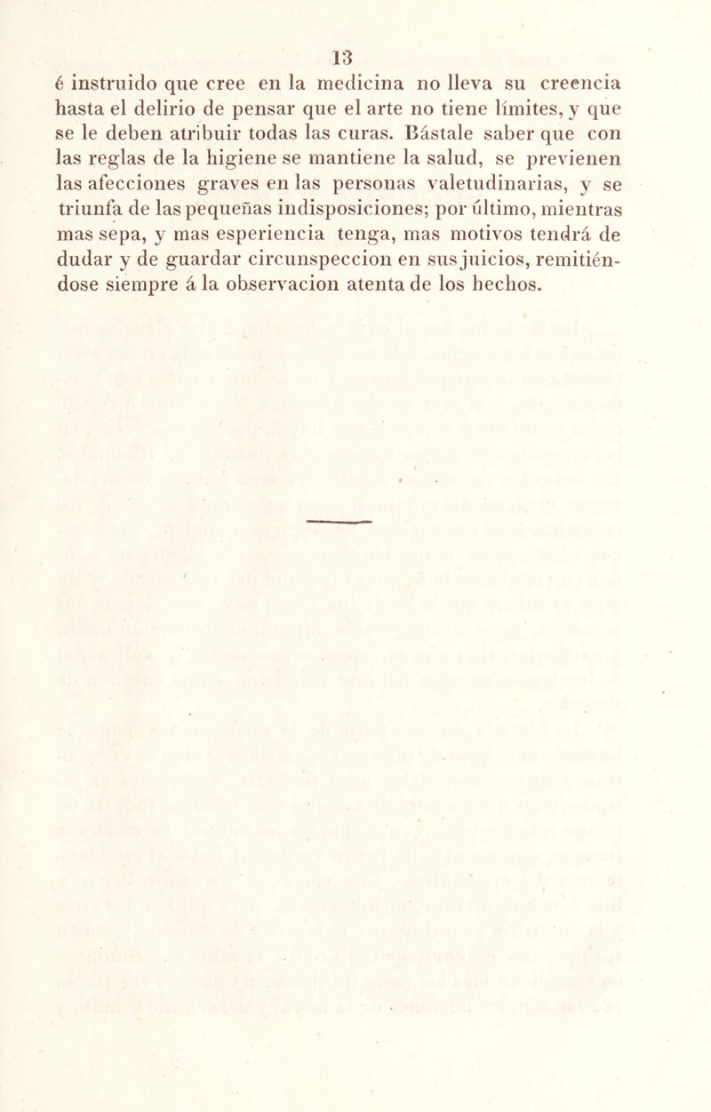 1*3 é instruido que cree en la medicina no lleva su creencia hasta el delirio de pensar que el arte no tiene límites, y que se le deben atribuir todas las curas. Bástale saber que con las reglas de la higiene se mantiene la salud, se previenen las afecciones graves en las personas valetudinarias, y se triunfa de las pequeñas indisposiciones; por ultimo, mientras mas sepa, y mas esperiencia tenga, mas motivos tendrá de dudar y de guardar circunspección en sus juicios, remitién- dose siempre á la observación atenta de los hechos.