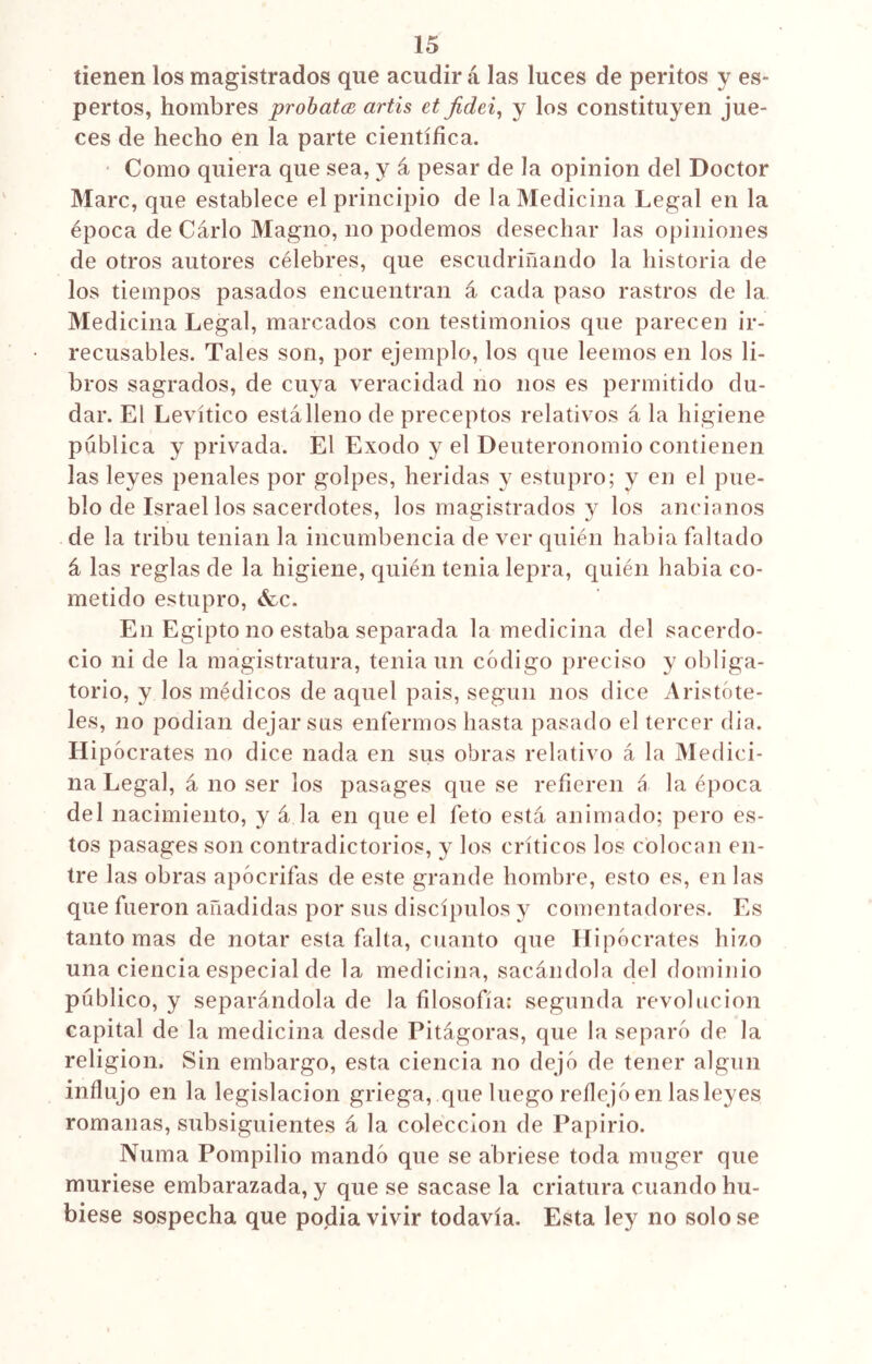 tienen los magistrados que acudir á las luces de peritos y es- pertas, hombres probatcs artis et jídei, y los constituyen jue- ces de hecho en la parte científica. Como quiera que sea, y á pesar de la opinión del Doctor Marc, que establece el principio de la Medicina Legal en la época de Cario Magno, no podemos desechar las opiniones de otros autores célebres, que escudriñando la historia de los tiempos pasados encuentran á cada paso rastros de la Medicina Legal, marcados con testimonios que parecen ir- recusables. Tales son, por ejemplo, los que leemos en los li- bros sagrados, de cuya veracidad no nos es permitido du- dar. El Levítico está lleno de preceptos rela tivos á la higiene pública y privada. El Exodo y el Deuteronomio contienen las leyes penales por golpes, heridas y estupro; y en el pue- blo de Israel los sacerdotes, los magistrados y los ancianos de la tribu tenían la incumbencia de ver quién había faltado á las reglas de la higiene, quién tenia lepra, quién había co- metido estupro, &c. En Egipto no estaba separada la medicina del sacerdo- cio ni de la magistratura, tenia un código preciso y obliga- torio, y los médicos de aquel pais, según nos dice Aristóte- les, no podían dejar sus enfermos hasta pasado el tercer dia. Hipócrates no dice nada en sus obras relativo á la Medici- na Legal, á no ser los pasages que se refieren á la época del nacimiento, y á la en que el feto está animado; pero es- tos pasages son contradictorios, y los críticos los colocan en- tre las obras apócrifas de este grande hombre, esto es, en las que fueron añadidas por sus discípulos y comentadores. Es tanto mas de notar esta falta, cuanto que Hipócrates hizo una ciencia especial de la medicina, sacándola del dominio público, y separándola de la filosofía; segunda revolución capital de la medicina desde Pitágoras, que la separó de la religión. Sin embargo, esta ciencia no dejó de tener algún influjo en la legislación griega, que luego reflejó en las leyes romanas, subsiguientes á la colección de Papirio. Numa Pompilio mandó que se abriese toda muger que muriese embarazada, y que se sacase la criatura cuando hu- biese sospecha que podía vivir todavía. Esta ley no solo se