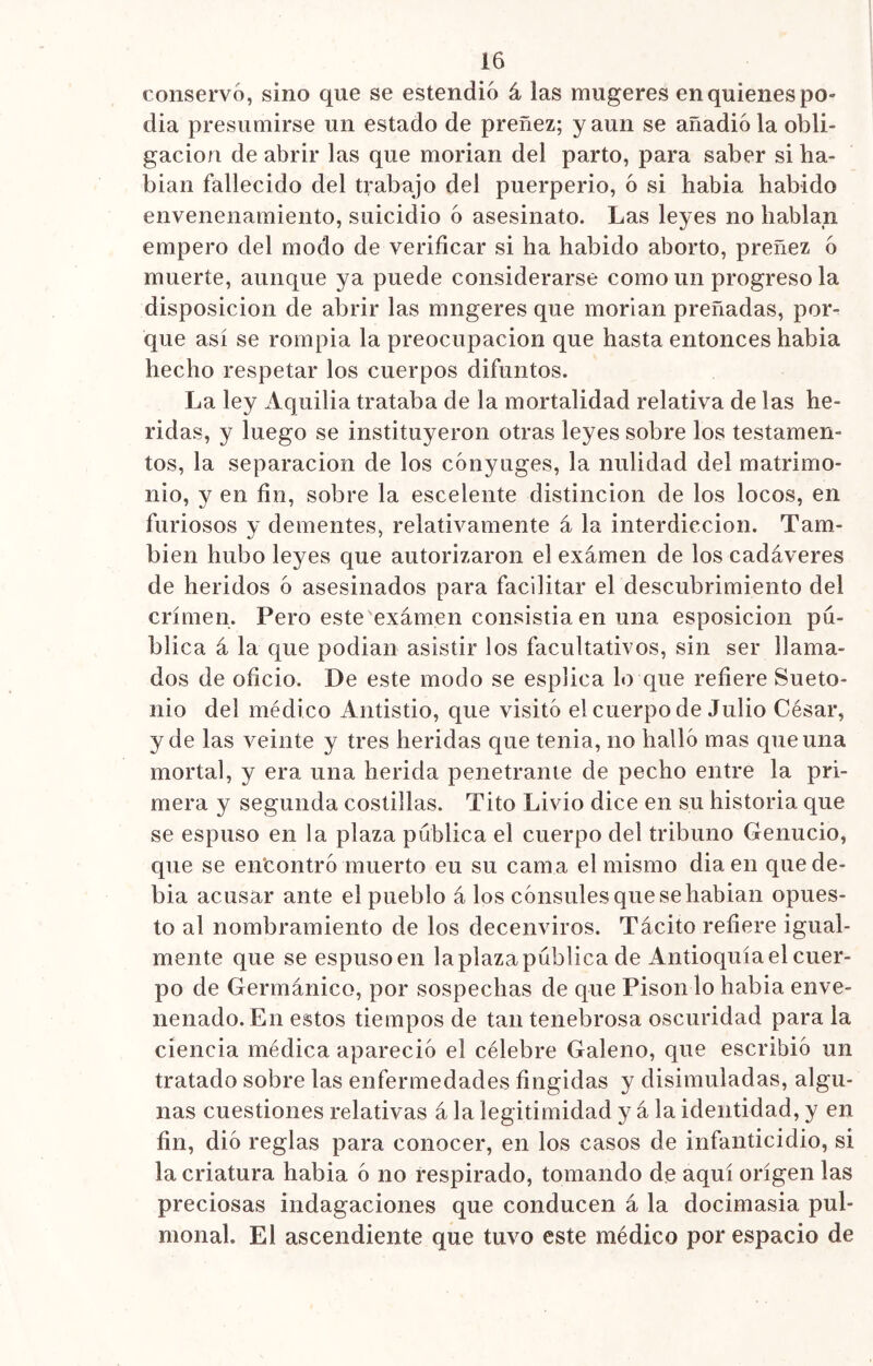 conservó, sino que se estendió á las mugeres en quienes po- día presumirse un estado de preñez; y aun se añadióla obli- gación de abrir las que morían del parto, para saber si ha- bían fallecido del trabajo del puerperio, ó si había habido envenenamiento, suicidio ó asesinato. Las leyes no hablan empero del modo de verificar si ha habido aborto, preñez ó muerte, aunque ya puede considerarse como un progreso la disposición de abrir las mngeres que morían preñadas, por- que así se rompía la preocupación que hasta entonces había hecho respetar los cuerpos difuntos. La ley Aquilia trataba de la mortalidad relativa de las he- ridas, y luego se instituyeron otras leyes sobre los testamen- tos, la separación de los cónyuges, la nulidad del matrimo- nio, y en fin, sobre la escelente distinción de los locos, en furiosos y dementes, relativamente á la interdicción. Tam- bién hubo leyes que autorizaron el examen de los cadáveres de heridos ó asesinados para facilitar el descubrimiento del crimen. Pero este examen consistía en una esposicion pu- blica á la que podían asistir los facultativos, sin ser llama- dos de oficio. De este modo se esplica lo que refiere Sueto- nio del médico Antistio, que visitó el cuerpo de Julio César, y de las veinte y tres heridas que tenia, no halló mas que una mortal, y era una herida penetrante de pecho entre la pri- mera y segunda costillas. Tito Livio dice en su historia que se espuso en la plaza publica el cuerpo del tribuno Genucio, que se encontró muerto eu su cama el mismo dia en que de- bía acusar ante el pueblo á los cónsules que se habían opues- to al nombramiento de los decenviros. Tácito refiere igual- mente que se espusoen laplazapublica de Antioquíael cuer- po de Germánico, por sospechas de que Pisón lo había enve- nenado. En estos tiempos de tan tenebrosa oscuridad para la ciencia médica apareció el célebre Galeno, que escribió un tratado sobre las enfermedades fingidas y disimuladas, algu- nas cuestiones relativas á la legitimidad y á la identidad, y en fin, dio reglas para conocer, en los casos de infanticidio, si la criatura había ó no respirado, tomando de aquí origen las preciosas indagaciones que conducen á la docimasia pul- monah El ascendiente que tuvo este médico por espacio de