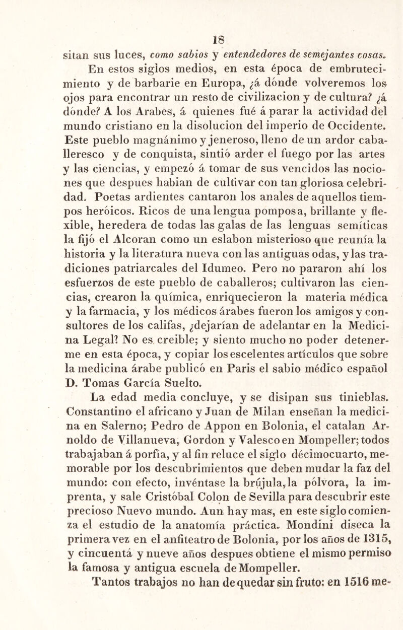 sitan sus luces, como sabios y entendedores de semejantes cosas. En estos siglos medios, en esta época de embruteci- miento y de barbarie en Europa, ¿á dónde volveremos los ojos para encontrar un resto de civilización y de cultura? ¿k dónde? A los Arabes, á quienes fué á parar la actividad del mundo cristiano en la disolución del imperio de Occidente. Este pueblo magnánimo y jeneroso, lleno de un ardor caba- lleresco y de conquista, sintió arder el fuego por las artes y las ciencias, y empezó á tomar de sus vencidos las nocio- nes que después habian de cultivar con tan gloriosa celebri- dad. Poetas ardientes cantaron los anales de aquellos tiem- pos heroicos. Ricos de una lengua pomposa, brillante y fle- xible, heredera de todas las galas de las lenguas semíticas la fijó el Alcorán como un eslabón misterioso que reunía la historia y la literatura nueva con las antiguas odas, y las tra- diciones patriarcales del Idumeo. Pero no pararon ahí los esfuerzos de este pueblo de caballeros; cultivaron las cien- cias, crearon la química, enriquecieron la materia médica y la farmacia, y los médicos árabes fueron los amigos y con- sultores de los califas, ¿dejarían de adelantar en la Medici- na Legal] No es creíble; y siento mucho no poder detener- me en esta época, y copiar losescelentes artículos que sobre la medicina árabe publicó en París el sabio médico español D. Tomas García Suelto. La edad media concluye, y se disipan sus tinieblas. Constantino el africano y Juan de Milán enseñan la medici- na en Salerno; Pedro de Appon en Bolonia, el catalan Ar- noldo de Villanueva, Gordon y Valescoen Mompeíler; todos trabajaban á porfía, y al fin reluce el siglo décimocuarto, me- morable por los descubrimientos que deben mudar la faz del mundo: con efecto, invéntase la brújula, la pólvora, la im- prenta, y sale Cristóbal Colon de Sevilla para descubrir este precioso Nuevo mundo. Aun hay mas, en este siglo comien- za el estudio de la anatomía práctica. Mondini diseca la primera vez en el anfiteatro de Bolonia, por los años de 1315, y cincuenta y nueve años después obtiene el mismo permiso la famosa y antigua escuela de Mompeíler. Tantos trabajos no han de quedar sin fruto: en 1516 me-