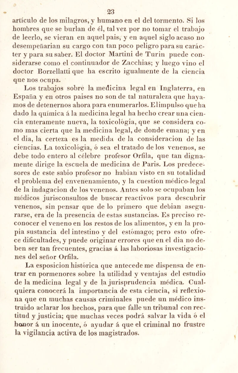 artículo de los milagros, y humano en el del tormento. Si los hombres que se burlan de él, tal vez por no tomar el trabajo de leerlo, se vieran en aquel país, y en aquel siglo acaso no desempeñarian su cargo con tan poco peligro para su carác- ter y para su saber. El doctor Martini de Turin puede con- siderarse como el continuador de Zacchias; y luego vino el doctor Borzellatti que ha escrito igualmente de la ciencia que nos ocupa. Los trabajos sobre la medicina legal en Inglaterra, en España y en otros paises no son de tal naturaleza que haya- mos de detenernos ahora para enumerarlos. El impulso que ha dado la química á la medicina legal ha hecho crear una cien- cia enteramente nueva, la toxicológia, que se considera co- mo mas cierta que la medicina legal, de donde emana; y en el dia, la certeza es la medida de la consideración de las ciencias. La toxicológia, ó sea el tratado de los venenos, se debe todo entero al célebre profesor Orilla, que tan digna- mente dirige la escuela de medicina de Paris. Los predece- sores de este sabio profesor no habían visto en su totalidad el problema del envenenamiento, y la cuestión médico-legal de la indagación de los venenos. Antes solo se ocupaban los médicos jurisconsultos de buscar reactivos para descubrir venenos, sin pensar que de lo primero que debían asegu- rarse, era de la presencia de estas sustancias. Es preciso re- conocer el veneno en los restos de los alimentos, y en la pro- pia sustancia del intestino y del estómago; pero esto ofre- ce dificultades, y puede originar errores que en el dia no de- ben ser tan frecuentes, gracias á las laboriosas investigacio- nes del señor Orfila. La esposicion histórica que antecede me dispensa de en- trar en pormenores sobre la utilidad y ventajas del estudio de la medicina legal y de la jurisprudencia médica. Cual- quiera conocerá la importancia de esta ciencia, si reflexio- na que en muchas causas criminales puede un médico ins- truido aclarar los hechos, para que falle un tribunal con rec- titud y justicia; que muchas veces podrá salvar la vida ó el honor á un inocente, ó ayudar á que el criminal no frustre la vigilancia activa de los magistrados.