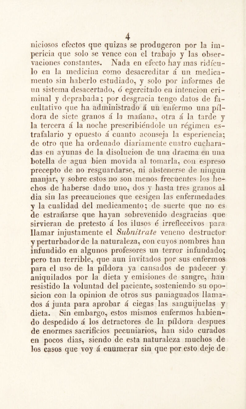 nicíosos efectos que quizas se produgeron por la im- pericia que solo se vence con el trabajo y las obser- vaciones constantes. Nada en efecto hay mas ridícu- lo en la medicina como desacreditar á un medica- mento sin haberlo estudiado, y solo por informes de un sistema desacertado, d egercitado en intención cri- minal y deprabada; por desgracia tengo datos de fa- cultativo que ha administrado á un enfermo una píl- dora de siete granos á la mañana, otra á la tarde y la tercera á la noche prescribiéndole un régimen es- trafalario y opuesto á cuanto aconseja la esperiencia; de otro que ha ordenado diariamente cuatro cuchara- das en ayunas de la disolución de una dracma en una botella de agua bien movida ai tomarla, con espreso precepto de no resguardarse, ni abstenerse de ningún manjar, y sobre estos no son menos frecuentes los he- chos de haberse dado uno, dos y hasta tres granos al dia sin las precauciones que ecsigen las enfermedades y la cualidad del medicamento; de suerte que no es de estrañarse que hayan sobrevenido desgracias que sirvieran de pretesto á los ilusos é irrefleccivos para llamar injustamente el Siibnitrate veneno destructor y perturbador de la naturaleza, con cuyos nombres han infundido en algunos profesores un terror infundado; pero tan terrible, que aun invitados por sus enfermos para el uso de la píldora ya cansados de padecer y aniquilados por la dieta y emisiones de sangre, han resistido la voluntad del paciente, sosteniendo su opo- sición con la Opinión de otros sus paniaguados llama- dos á junta para aprobar á ciegas las sanguijuelas y dieta. Sin embargo, estos mismos enfermos habien- do despedido á los detractores de la píldora después de enormes sacrificios pecuniarios, han sido curados en pocos dias, siendo de esta naturaleza muchos de los casos que voy á enumerar sin que por esto deje de