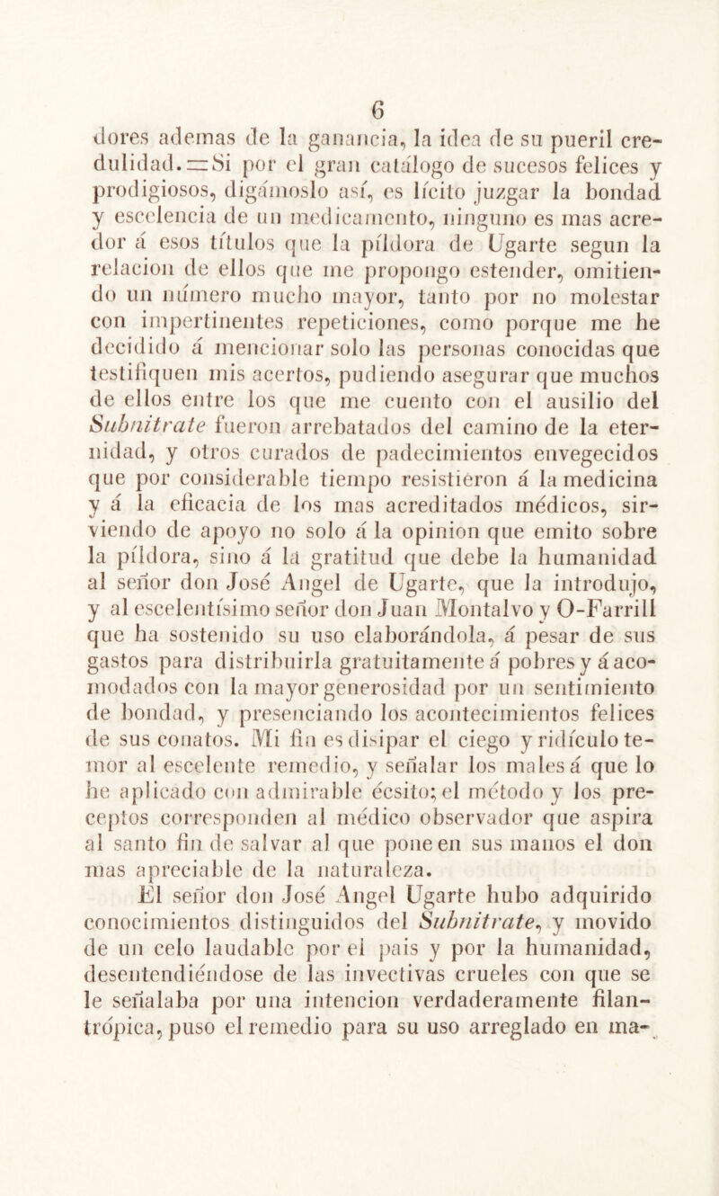 dores ademas de la ganancia^ la idea de su pueril cre- dulidad. =z8i por el gran catálogo de sucesos felices y prodigiosos, digámoslo así, es lícito juzgar la bondad y escelencia de un medicamento, ninguno es mas acre- dor á esos títulos cjue la píldora de Ligarte según la relación de ellos que me propongo estender, omitien- do un numero mucho mayor, tanto por no molestar con impertinentes repeticiones, como porque me he decidido á mencionar solo las personas conocidas que testifiquen mis acertos, pudiendo asegurar que muchos de ellos entre los que me cuento con el ausilio del Subfutrate fueron arrebatados del camino de la eter- nidad, y otros curados de padecimientos envegecidos que por considerable tiempo resistieron á la medicina y á la eficacia de los mas acreditados médicos, sir- viendo de apoyo no solo á la opinión que emito sobre la píldora, sino á la gratitud que debe la humanidad al seíior don José x'^ngel de ligarte, que la introdujo, y al escelentísimo señor don Juan Montalvo y 0-Farrill que ha sostenido su uso elaborándola, á pesar de sus gastos para distribuirla gratuitamente á pobres ya aco- modados con la mayor generosidad por un sentimiento de bondad., y presenciando los acontecimientos felices de sus conatos. Mi fin esdi>ipar el ciego y ridículo te- mor al escelente remedio, y señalar los males á que lo he aplicado con admirable écsito;el método y los pre- ceptos corresponden al médico observador que aspira al santo fin de salvar al que pone en sus manos el don mas a preciable de la naturaleza. El señor don José Angel ligarte hubo adquirido conocimientos distinguidos del Subnifrate^ y movido de un celo laudable por ei pais y por la humanidad, desentendiéndose de las invectivas crueles con que se le señalaba por una intención verdaderamente filan- trópica, puso el remedio para su uso arreglado en xna-