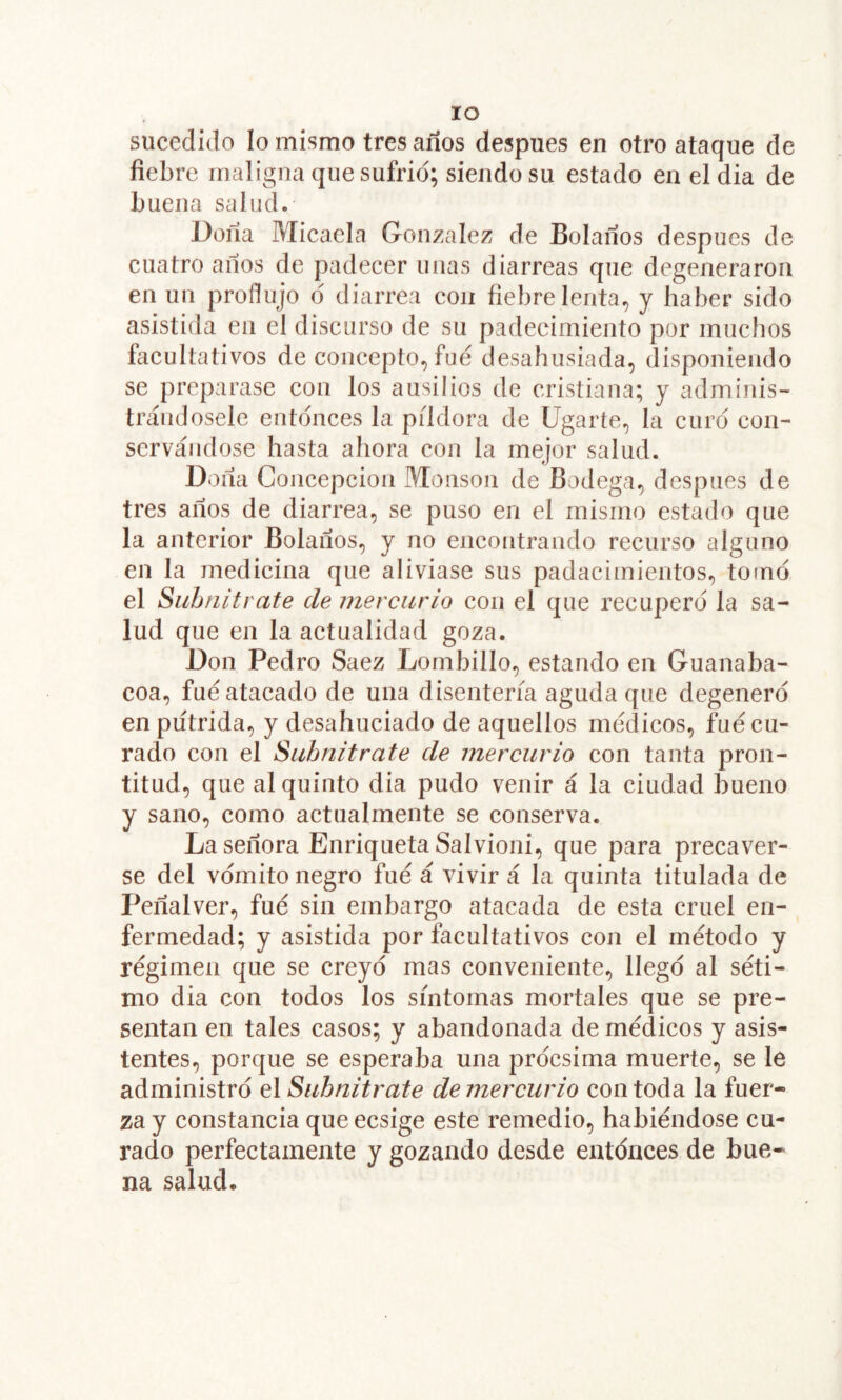 lo sucedido lo mismo tres años después en otro ataque de fiebre maligna que sufrid; siendo su estado en eldia de buena salud. Doña Micaela González de Bolaños después de cuatro años de padecer unas diarreas que degeneraron en un produjo d diarrea con fiebre lenta, y haber sido asistida en el discurso de su padecimiento por muchos facultativos de concepto, fue desahusiada, disponiendo se preparase con los ausilios de cristiana; y adminis- trándosele entdnces la pildora de Ugarte, la curd con- servándose hasta ahora con la mejor salud. Doña Concepción Monson de Bodega, después de tres años de diarrea, se puso en el mismo estado que la anterior Bolaños, y no encontrando recurso alguno en la medicina que aliviase sus padacimientos, tomo el Subnitrate de mercurio con el que recupero la sa- lud que en la actualidad goza. Don Pedro Saez Lornbillo, estando en Guanaba- coa, fue atacado de una disenteria aguda que degenero en pútrida, y desahuciado de aquellos médicos, fue cu- rado con el Subnitrate de mercurio con tanta pron- titud, que al quinto dia pudo venir á la ciudad bueno y sano, como actualmente se conserva. La señora Enriqueta Salvioni, que para precaver- se del vomito negro fue á vivir á la quinta titulada de Peñalver, fue sin embargo atacada de esta cruel en- fermedad; y asistida por facultativos con el método y régimen que se creyó mas conveniente, llego al séti- mo dia con todos los síntomas mortales que se pre- sentan en tales casos; y abandonada de médicos y asis- tentes, porque se esperaba una procsima muerte, se le administro el Subnitrate de mercurio con toda la fuer- za y constancia que ecsige este remedio, habiéndose ca- rado perfectamente y gozando desde entonces de bue- na salud.