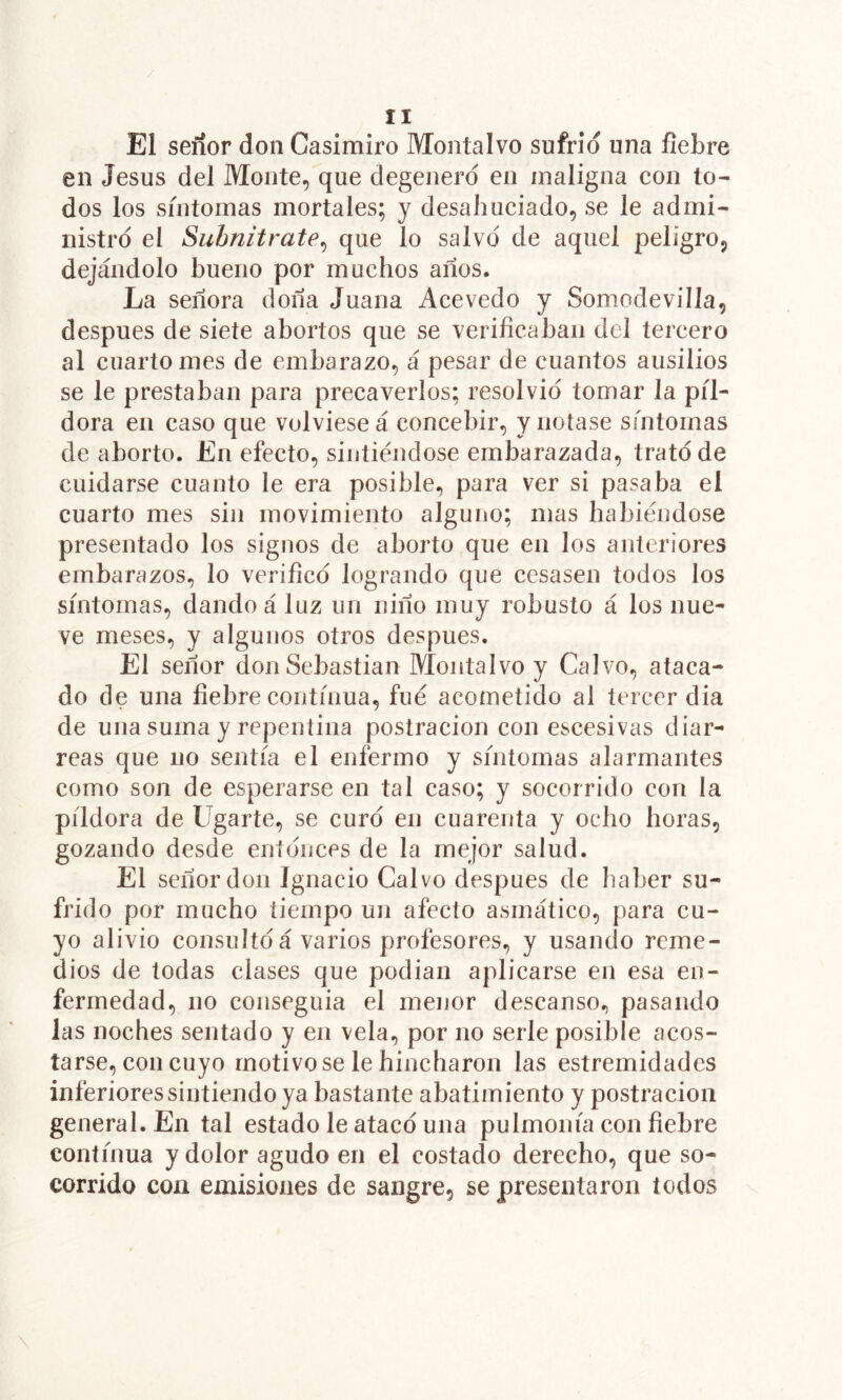 El señor don Casimiro Montalvo sufrid una liebre en Jesús del Monte, que degenero en maligna con to- dos los síntomas mortales; y desahuciado, se le admi- nistro el Subnitrate^ que lo salvo de aquel peligro, dejándolo bueno por muchos años. La señora doña Juana Acevedo y Somodevilla, después de siete abortos que se verificaban del tercero al cuarto mes de embarazo, á pesar de cuantos ausilios se le prestaban para precaverlos; resolvió tomar la píl- dora en caso que volviese á concebir, y notase síntomas de aborto. En efecto, sintiéndose embarazada, trató de cuidarse cuanto le era posible, para ver si pasaba el cuarto mes sin movimiento alguno; mas habiéndose presentado los signos de aborto que en los anteriores embarazos, lo verificó logrando que cesasen todos los síntomas, dando á luz un niño muy robusto á los nue- ve meses, y algunos otros después. El señor don Sebastian Montalvo y Calvo, ataca- do de una fiebre continua, fue acometido al tercer dia de una suma y repentina postración con escesivas diar- reas que no sentía el enfermo y síntomas alarmantes como son de esperarse en tal caso; y socorrido con la píldora de Ugarte, se curó en cuarenta y ocho horas, gozando desde eníónces de la mejor salud. El señor don Ignacio Calvo después de haber su- frido por mucho tiempo un afecto asmático, para cu- yo alivio consultó á varios profesores, y usando reme- dios de todas clases que podian aplicarse en esa en- fermedad, no conseguia el menor descanso., pasando las noches sentado y en vela, por no serle posible acos- tarse, con cuyo motivóse le hincharon las estremidades inferiores sintiendo ya bastante abatimiento y postración general. En tal estado le atacó una pulmonía con fiebre continua y dolor agudo en el costado derecho, que so- corrido con emisiones de sangre, se presentaron todos