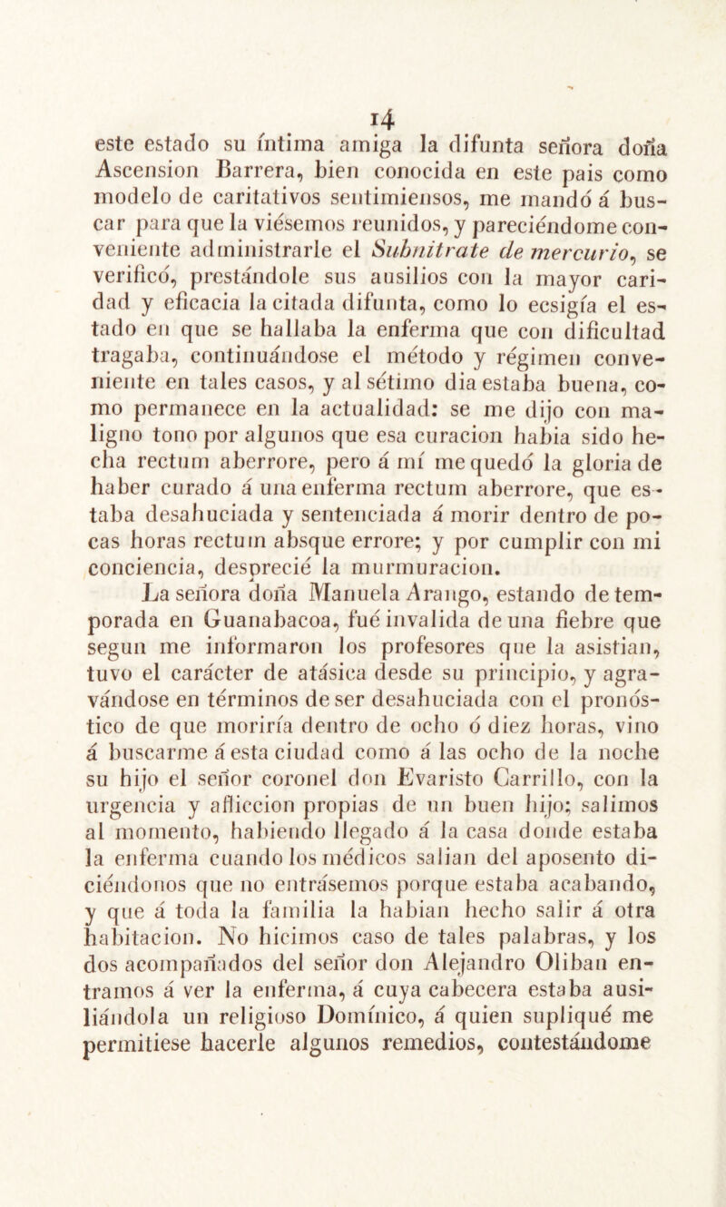 este estado su intima amiga la difunta señora doña Ascensión Barrera, bien conocida en este pais como modelo de caritativos sentimiensos, me mando á bus- car para que la viésemos reunidos, y pareciéndome con- veniente administrarle el Suhnitrate de mercurio^ se verifico, prestándole sus aiisilios con la mayor cari- dad y eficacia la citada difunta, como lo ecsigfa el es- tado en que se hallaba la enferma que con dificultad tragaba, continuándose el método y régimen conve- niente en tales casos, y al sétimo dia estaba buena, co- mo permanece en la actualidad; se me dijo con ma- ligno tono por algunos que esa curación había sido he- cha rectum aberrore, pero á mí me quedo la gloria de haber curado á una enferma rectum aberrore, que es - taba desahuciada y sentenciada á morir dentro de po- cas horas rectum absque errore; y por cumplir con mi conciencia, desprecié la murmuración. La señora doña Manuela A rango, estando de tem- porada en Guanabacoa, fué invalida de una fiebre que según me informaron los profesores que la asistían, tuvo el carácter de atásica desde su principio, y agra- vándose en términos de ser desahuciada con el pronos- tico de que moriría dentro de ocho d diez horas, vino á buscarme á esta ciudad como á las ocho de la noche su hijo el señor coronel don Evaristo Carrillo, con la urgencia y aflicción propias de un huen hijo; salimos al momento, habiendo llegado á la casa donde estaba la enferma cuando los médicos salían del aposento di- ciéndonos que no entréísemos porque estaba acabando, y que á toda la familia la habían hecho salir á otra habitación. No hicimos caso de tales palabras, y los dos acompañados del señor don Alejandro Oliban en- tramos á ver la enferma, á cuya cabecera estaba ausi- liándola un religioso Dominico, á quien supliqué me permitiese hacerle algunos remedios, contestándome