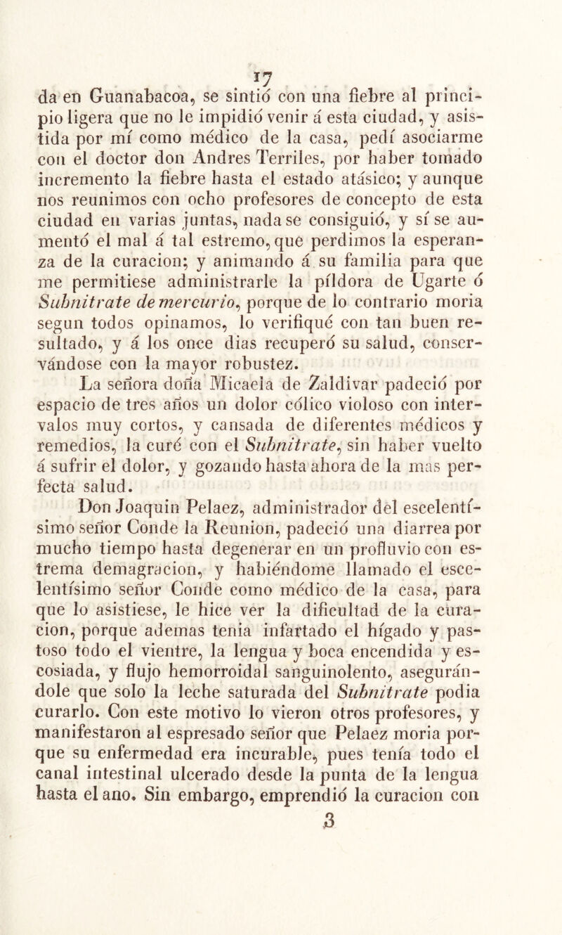 . ■- da en Guanabacoa, se sintió con una fiebre al princi- pio ligera que no le impidió venir á esta ciudad, y asis- tida por mí como médico de la casa, pedí asociarme con el doctor don Andrés Terriles, por haber tomado incremento la fiebre hasta el estado atásico; y aunque nos reunimos con ocho profesores de concepto de esta ciudad en varias juntas, nadase consiguió, y sí se au- mento el mal á tal estremo, que perdimos la esperan- za de la curación; y animando á su familia para que me permitiese administrarle la píldora de ügarte d Suhnitrate de mercurio^ porque de lo contrario moria según todos opinamos, lo verifiqué con tan buen re- sultado, y á los once dias recupero su salud, conser- vándose con la mayor robustez. La señora doña Micaela de Zaldivar padeció por espacio de tres años un dolor célico violoso con inter- valos muy cortos, y cansada de diferentes médicos y remedios, la curé con el Suhnitrate^ sin haber vuelto á sufrir el dolor, y gozando hasta ahora de la mas per- fecta salud. Don Joaquin Pelaez, administrador del escelentf- simo señor Conde la Reunión, padeció una diarrea por mucho tiempo hasta degeneraren un profluviocon es- írema demagracion, y habiéndome llamado el esce- lentísimo señor Conde como médico de la casa, para que lo asistiese, le hice ver la dificultad de la cura- ción, porque ademas tenia infartado el hígado y pas- toso todo el vientre, la lengua y boca encendida y es- cosiada, y flujo hemorroidal sanguinolento, asegurán- dole que solo la leche saturada del Suhnitrate podía curarlo. Con este motivo lo vieron otros profesores, y manifestaron al espresado señor que Pelaez moria por- que su enfermedad era incurable^ pues tenía todo el canal intestinal ulcerado desde la punta de la lengua hasta el ano» Sin embargo, emprendió la curación con 5