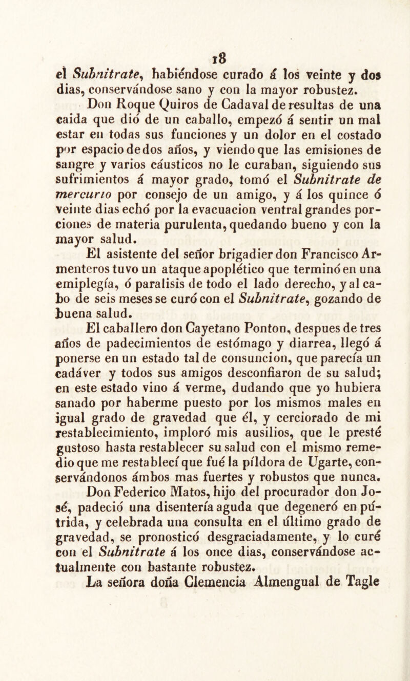 ei Suhnitrate^ habiéndose curado á los veinte y dos dias, conservándose sano y con la mayor robustez. Don Roque Quiros de Cadaval de resultas de una caída que dio de un caballo, empezó á sentir un mal estar en todas sus funciones y un dolor en el costado por espacio de dos años, y viendo que las emisiones de sangre y varios cáusticos no le curaban, siguiendo sus sufrimientos á mayor grado, tomó el Subnitrate de mercurio por consejo de un amigo, y á los quince ó veinte dias echó por la evacuación ventral grandes por- ciones de materia purulenta, quedando bueno y con la mayor salud. El asistente del señor brigadier don Francisco Ar- menteros tuvo un ataque apoplético que terminó en una emiplegia, ó parálisis de todo el lado derecho, y al ca- bo de seis meses se curó con el Subnitrate^ gozando de buena salud. El caballero don Cayetano Ponton, después de tres años de padecimientos de estómago y diarrea, llegó á ponerse en un estado tal de consunción, que parecía un cadáver y todos sus amigos desconfiaron de su salud; en este estado vino á verme, dudando que yo hubiera sanado por haberme puesto por los mismos males en igual grado de gravedad que él, y cerciorado de mi restablecimiento, imploró mis ausilios, que le presté gustoso hasta restablecer su salud con el mismo reme- dio que me restablecí que fué la píldora de Ugarte, con- servándonos ámbos mas fuertes y robustos que nunca. Don Federico Matos, hijo del procurador don Jo- sé, padeció una disentería aguda que degeneró en pú- trida, y celebrada una consulta en el ultimo grado de gravedad, se pronosticó desgraciadamente, y lo curé con el Subnitrate á los once dias, conservándose ac- tualmente con bastante robustez. La señora doña Clemencia Almengual de Tagle