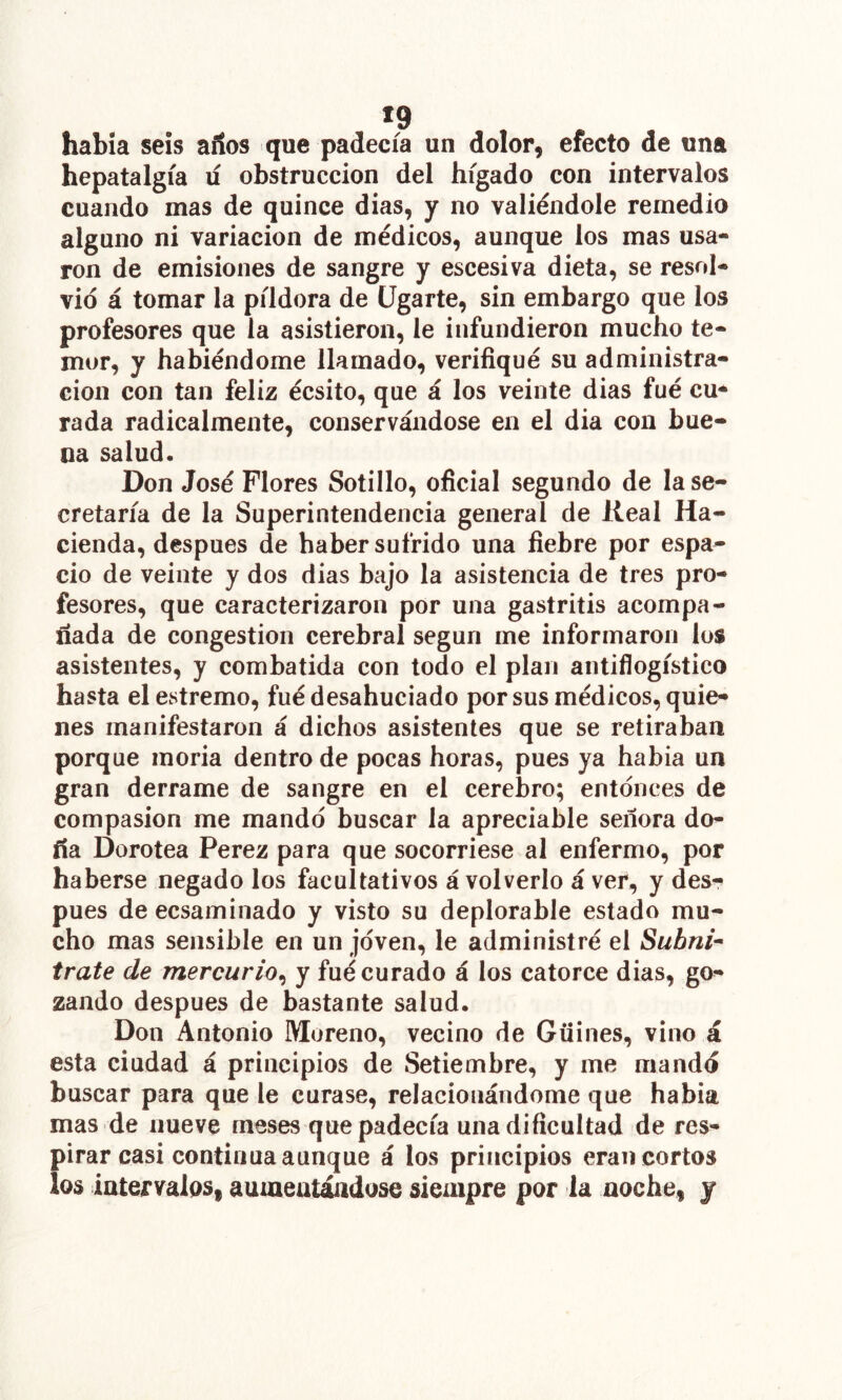 «9 había seis años que padecía un dolor, efecto de una hepatalgía lí obstrucción del hígado con intervalos cuando mas de quince dias, y no valiéndole remedio alguno ni variación de médicos, aunque los mas usa- ron de emisiones de sangre y escesiva dieta, se resol- vio á tomar la píldora de ligarte, sin embargo que los profesores que la asistieron, le infundieron mucho te- mor, y habiéndome llamado, verifiqué su administra- ción con tan feliz écsito, que á los veinte dias fué cu* rada radicalmente, conservándose en el dia con bue- na salud. Don José Flores Sotillo, oficial segundo de la se- cretaría de la Superintendencia general de Real Ha- cienda, después de haber sufrido una fiebre por espa- cio de veinte y dos dias bajo la asistencia de tres pro- fesores, que caracterizaron por una gastritis acompa- ñada de congestión cerebral según me informaron los asistentes, y combatida con todo el plan antiflogístico hasta el estremo, fué desahuciado por sus médicos, quie- nes manifestaron á dichos asistentes que se retiraban porque moria dentro de pocas horas, pues ya había un gran derrame de sangre en el cerebro; entonces de compasión me mando buscar la apreciable señora do- ña Dorotea Perez para que socorriese al enfermo, por haberse negado los facultativos á volverlo á ver, y des- pués de ecsaminado y visto su deplorable estado mu- cho mas sensible en un joven, le administré el Subni^ trate de mercurio^ y fué curado á los catorce dias, go- zando después de bastante salud. Don Antonio Moreno, vecino de Güines, vino á esta ciudad á principios de Setiembre, y me mando buscar para que le curase, relacionándome que había mas de nueve meses que padecía una dificultad de res- pirar casi continua aunque á los principios eran cortos los intervalos, aumentándose siempre por la noche, y
