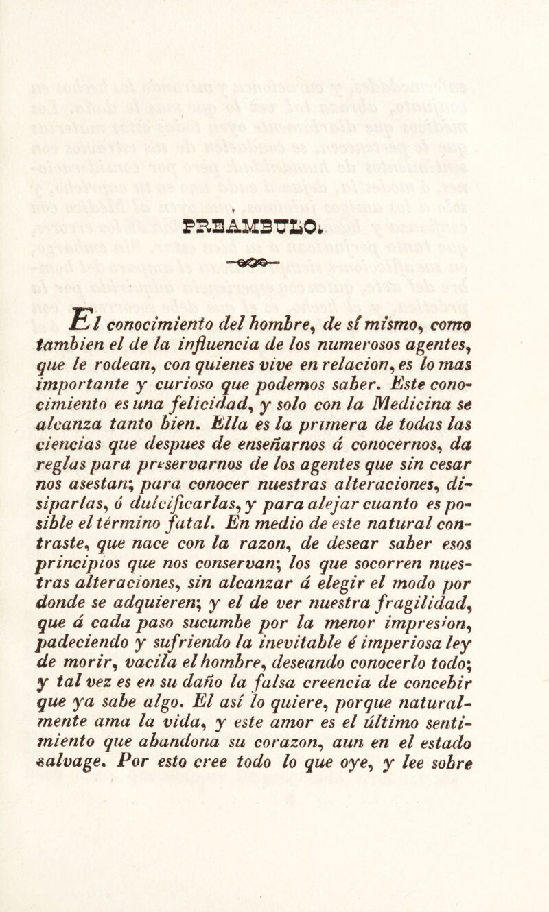 t El conocimiento del hombre^ de sí mismo^ como también el de la influencia de los numerosos agentes^ ijue le rodean^ con quienes vive en relación^ es lo mas importante y curioso que podemos saber. Este corio^ cimiento es una felicidad^ y solo con la Medicina se alcanza tanto bien. Ella es la primera de todas las ciencias que después de enseñarnos á conocernos,, da reglas para preservarnos de los agentes que sin cesar nos asestan^ para conocer nuestras alteraciones,, di^ siparlas,,ó dulcificarlas,, y para alejar cuanto es po* sible el término fatal. En medio de este natural con’- traste,, que nace con la razón,, de desear saber esos principios que nos conservan^ los que socorren nues^ tras alteraciones,, sin alcanzar á elegir el modo por donde se adquieren*,, y el de ver nuestra fragilidad^ que á cada paso sucumbe por la menor impresión,, padeciendo y sufriendo la inevitable é imperiosa ley de mor ir ^ vacila el hombre,, deseando conocerlo todo\ y tal vez es en su daño la falsa creencia de concebir que ya sabe algo. El asi lo quiere,, porque natural-- mente ama la vida,, y este amor es el último sentid miento que abandona su corazón,, aun en el estado ^alvage. Por esto cree todo lo que oye,, y lee sobre