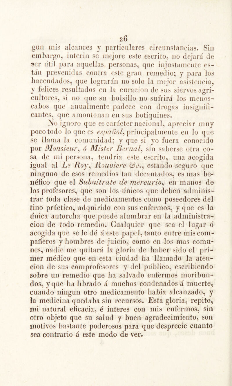 20 gua aiís alcances y particulares circunstancias. Sin embargo., Ínterin se mejore este escrito, no dejará de ser lítil para aquellas personas, que injustamente es- tila prevenidas contra este gran remedio; y para los hacendados, que lograrán no solo la mejor asistencia, y íelices resultados en la curación de sus siervos agri- cultores, si no que su bolsillo no sufrirá los menos- cabos que anualmente padece con drogas insignifi- cantes, que amontonan en sus botiquines. No ignoro que es car¿ícter nacional, apreciar muy poco todo lo que es principalmente en lo que se llama la comunidad; y que si yo fuera conocido por Mo/isieur^ ó Mister Bernal^ sin saberse otra co- sa de mi persona, tendria este escrito, una acogida igual al Ls liouviere ^e., estando seguro que ninguno de esos remedios tan decantados, es mas be- néfico que el Siihnitrate de mercurio^ en manos de los profesores, que son los línicos que deben adminis- trar toda clase de medicamentos como poseedores del tino práctico, adquirido con sus enfermos, y que es la única antorcha que puede alumbrar en la administra- ción de todo remedio. Cualquier que sea el lugar d acogida que se le dé á este papel, tanto entre mis com- pañeros y hombres de juicio, como en los mas comu- nes, nadie me quitará la gloria de haber sido el pri- mer médico que en esta ciudad ha llamado la aten- ción de sus comprofesores y del publico, escribiendo sobre un remedio que ha salvado enfermos moribun- dos, y que ha librado á muchos condenados á muerte, cuando ningún otro medicamento habia alcanzado, y la medicina quedaba sin recursos. Esta gloria, repito, mi natural eficacia, é interes con mis enfermos, sin otro objeto que su salud y buen agradecimiento, son motivos bastante poderosos para que desprecie cuanto sea contrario á este modo de ver.