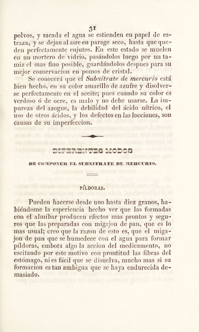 3^ polvos, y sacada el agua se estienden en papel de es- traza, y se dejan al aireen parage seco, hasta queque- den perfectamente enjutos. En este estado se muelen en un mortero de vidrio, pasándolos luego por un ta- miz el mas fino posible, guardándolos después para su mejor conservación en pomos de cristal. Se conocerá que el Subnltrate de mercurio está bien hecho, en su color amarillo de azufre y disolver- se perfectamente en el aceite; pues cuando su color es verdoso ó de ocre, es malo y no debe usarse. La im- pureza del azogue, la debilidad del ácido nítrico, el uso de otros ácidos, y los defectos en las locciones, son causas de su imperfección. CO ^PO^ER EE SEBNITRATE DE MERCURIO. PILDORAS. Pueden hacerse desde uno hasta diez granos, ha- biéndome la esperiencia hecho ver que las formadas con el almíbar producen efectos mas prontos y segu- ros que las preparadas con migajon de pan, que es lo mas usual; creo que la razón de esto es, que el miga- jon de pan que se humedece con el agua para formar píldoras, embota algo la acción del medicamento, no escitando por este motivo con prontitud las fibras del estomago, ni es fácil que se disuelva, mucho mas si su formación es tan ambigua que se haya endurecida de- masiado.