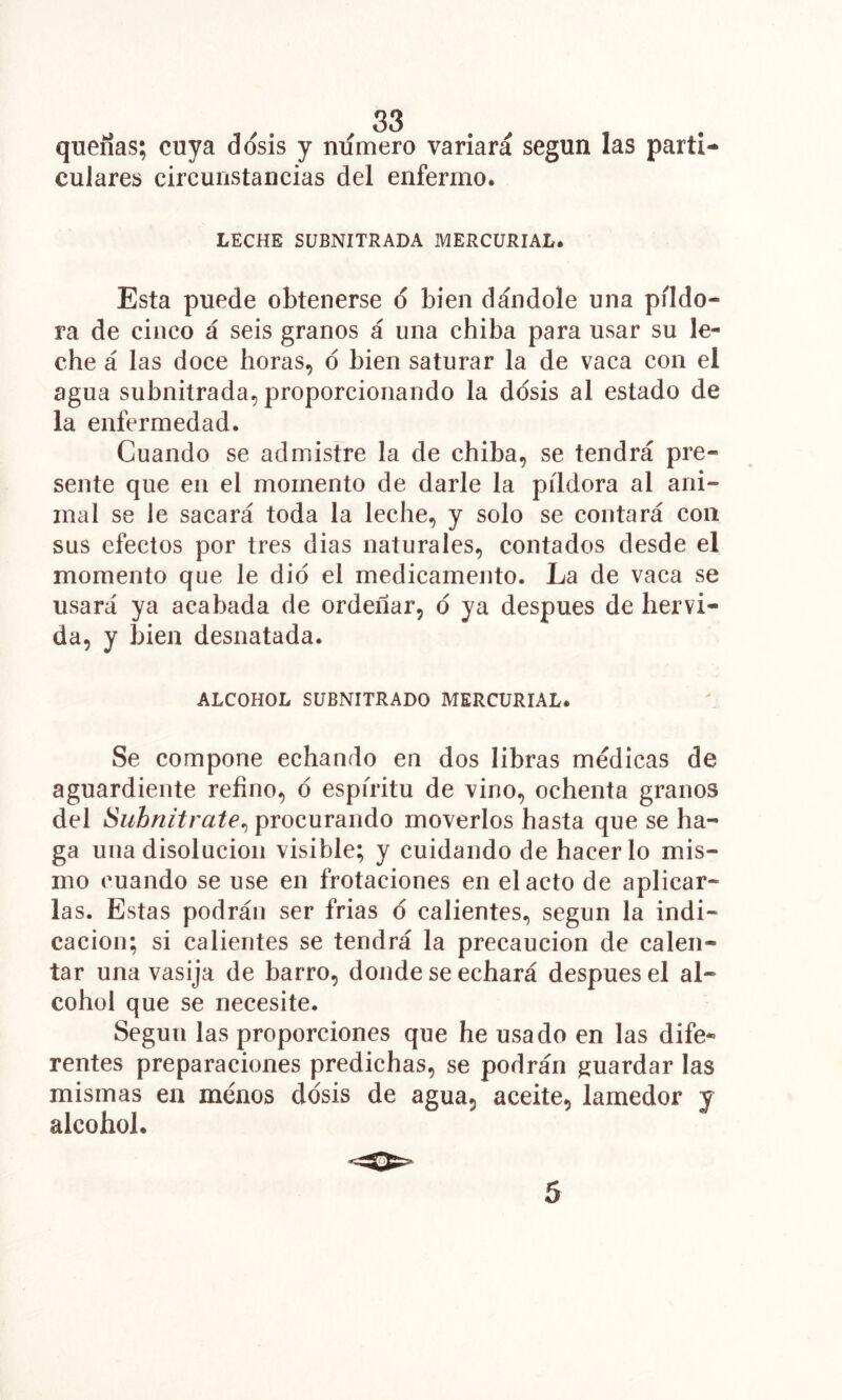 quenas; cuya d(ísis y numero variará según las parti- culares circunstancias del enfermo. LECHE SüBNITRADA MERCURIAL. Esta puede obtenerse d bien dándole una píldo- ra de cinco á seis granos á una chiba para usar su le- che á las doce horas, d bien saturar la de vaca con el agua subnitrada, proporcionando la dosis al estado de la enfermedad. Cuando se admistre la de chiba, se tendrá pre- sente que en el momento de darle la píldora al ani- mal se le sacará toda la leche, y solo se contará con SUS efectos por tres dias naturales, contados desde el momento que le dio el medicamento. La de vaca se usará ya acabada de ordeñar, d ya después de hervi- da, y bien desnatada. ALCOHOL SUBNITRADO MERCURIAL. Se compone echando en dos libras médicas de aguardiente refino, d espíritu de vino, ochenta granos del Subnitrate^ procurando moverlos hasta que se ha- ga una disolución visible; y cuidando de hacerlo mis- mo cuando se use en frotaciones en el acto de aplicar- las. Estas podrán ser frias d calientes, según la indi- cación; si calientes se tendrá la precaución de calen- tar una vasija de barro, donde se echará después el al- cohol que se necesite. Según las proporciones que he usado en las dife- rentes preparaciones predichas, se podrán jiuardar las mismas en ménos ddsis de agua, aceite, lamedor v alcohol. 5