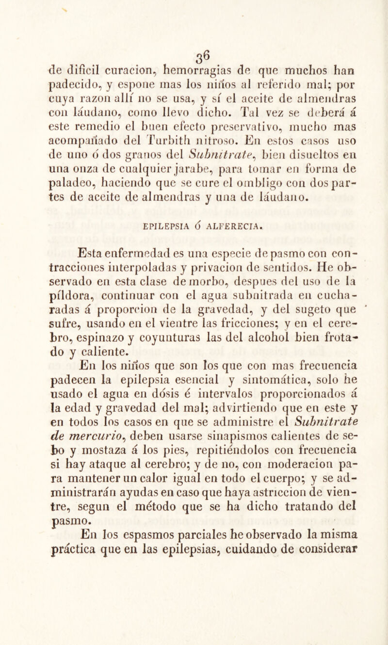 , 3^ de difícil curación, hemorragias de que muchos han padecido, y espoiie mas los iiiííos al referido mal; por cuya razón allí no se usa, y sí el aceite de almendras coa láudano, como llevo dicho. Tal vez se deberá á este remedio el buen efecto preservativo, mucho mas acompañado del Turbitli Jiitroso. En estos cnsos uso de uno 6 dos granos del Suhnitrate^ bien disueltos en una onza de cualquier jarabe, para tornar en forma de paladeo, haciendo que se cure el ombligo con despar- tes de aceite de almendras y una de láudano. EPILEPSIA O ALFERECIA. Esta enfermedad es una especie de pasmo con con- tracciones interpoladas y privación de sentidos. He ob- servado en esta clase de morbo, después del uso de la píldora, continuar con el agua subnitrada en cucha- radas á proporción de la gravedad, y del sugeto que sufre, usando en el vientre las fricciones; y en el cere- bro, espinazo y coyunturas las del alcohol bien frotan- do y caliente. En los niiíos que son los que con mas frecuencia padecen la epilepsia esencial y sintomática, solo he usado el agua en dosis é intervalos proporcionados á la edad y gravedad del mal; advirtiendo que en este y en todos los casos en que se administre el Subnitrate de mercurio,^ deben usarse sinapismos calientes de se- bo y mostaza á los pies, repitiéndolos con frecuencia si hay ataque al cerebro; y de no, con moderación pa- ra mantener un calor igual en todo el cuerpo; y se ad- ministrarán ayudas en caso que haya astricción de vien- tre, según el método que se ha dicho tratando del pasmo. En los espasmos parciales he observado la misma práctica que en las epilepsias, cuidando de considerar