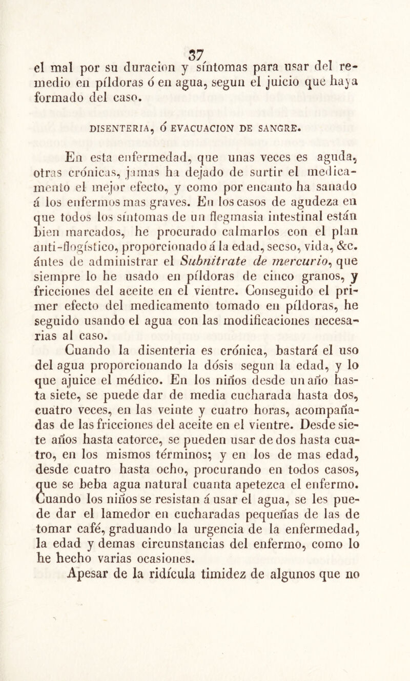 el mal por su duración y síntomas para usar del re- medio en píldoras ó en agua, según el juicio que haja formado del caso. DISENTERIA, O EVACUACION DE SANGRE. En esta enfermedad, que unas veces es aguda, otras crónicas, jamas ha dejado de surtir el meilica- inenLo el mejor efecto, y como por encanto ha sanado á los enfermos mas graves. En los casos de agudeza en que todos los síntomas de un flegmasia intestinal están Lien marcados, he procurado calmarlos con el plan anti-fíogístico, proporcionado á la edad, secso, vida, &c. antes de administrar el Subnitrate de mercurio^ que siempre lo he usado en píldoras de cinco granos, y fricciones del aceite en el vientre. Conseguido el pri- mer efecto del medicamento tomado en píldoras, he seguido usando el agua con las modificaciones necesa- rias al caso. Cuando la disenteria es crónica, bastará el uso del agua proporcionando la dosis según la edad, y lo que ajuice el médico. En los niños desde un año has- ta siete, se puede dar de media cucharada hasta dos, cuatro veces, en las veinte y cuatro horas, acompaña- das de las fricciones del aceite en el vientre. Desde sie- te años hasta catorce, se pueden usar de dos hasta cua- tro, en los mismos términos; y en los de mas edad, desde cuatro hasta ocho, procurando en todos casos, que se beba agua natural cuanta apetezca el enfermo. Cuando los niños se resistan á usar el agua, se les pue- de dar el lamedor en cucharadas pequeñas de las de tomar café, graduando la urgencia de la enfermedad, la edad y demas circunstancias del enfermo, como lo he hecho varias ocasiones. Ajpesar de la ridicula timidez de algunos que no