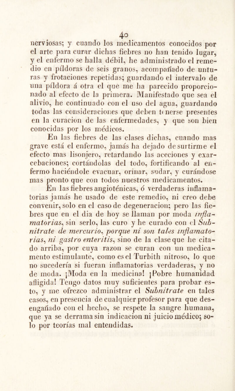 nerviosas; y cuando los medicamentos conocidos por el arte para curar dichas fiebres no han tenido lugar, y el enfermo se halla débil, he administrado el reme- dio en píldoras de seis granos, acompañado de untu- ras y frotaciones repetidas; guardando el intervalo de una píldora á otra el que me ha parecido proporcio- nado al efecto de la primera. Manifestado que sea el alivio, he continuado con el uso del agua, guardando todas las consideraciones que deben ti nerse presentes en la curación de las enfermedades, y que son bien conocidas por los médicos. En las fiebres de las clases dichas, cuando mas grave está el enfermo, jamás ha dejado de surtirme el efecto mas lisonjero, retardando las aceciones y exar- cebaciones; cortándolas del todo, fortificando al en- fermo haciéndole evacuar, orinar, sudar, y curándose mas pronto que con todos nuestros medicamentos. En las fiebres angioténicas, o verdaderas inflama- torias jamás he usado de este remedio, ni creo debe convenir, solo en el caso de degeneración; pero las fie- bres que en el dia de hoy se llaman por moda rrifla^ matorias^ sin serlo, las curo y he curado con el Sub- nitrate de mercurio^ porque ni son tales inflainato^ rias^ ni gastro enteritis^ sino de la clase que he cita- do arriba, por cuya razón se curan con un medica- mento estimulante, como es el Turbith nitroso, lo que no sucedería si fueran inflamatorias verdaderas, y no de moda. ¡Moda en la medicina! ¡Pobre humanidad afligida! Tengo datos muy suficientes para probar es- to, y me ofrezco administrar el Suhnitrate en tales casos, en presencia de cualquier profesor para que des- engañado con el hecho, se respete la sangre humana, que ya se derrama sin indicación ni juicio médico; so- lo por teorías mal entendidas.