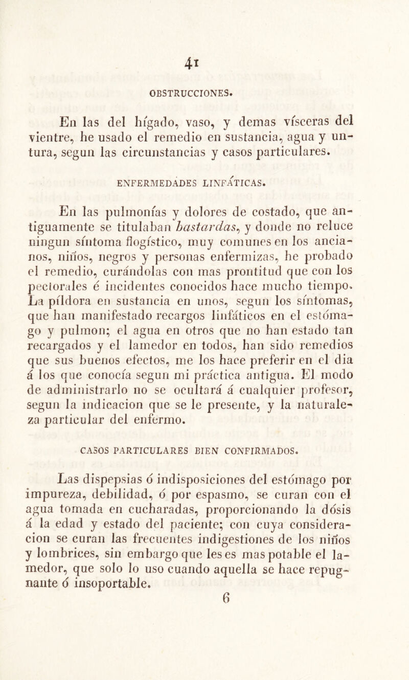 OBSTRUCCIONES. En las del hígado^ vaso, y demas visceras del vientre, he usado el remedio en sustancia, agua y un- tura, según las circunstancias y casos particulares. ENFERMEDADES LINFATICAS. En las pulmonías y dolores de costado, que an- tiguamente se titulaban bastardas^ y donde no reluce ningún síntoma flogístico, muy comunes en los ancia- nos, niíios, negros y personas enfermizas, he probado el remedio, curándolas con mas prontitud que con los peclorales é incidentes conocidos hace mucho tiempo» La píldora en sustancia en unos, según los síntomas, que han manifestado recargos linfáticos en el esrdma- go y pulmón; el agua en otros que no han estado tan recargados y el lamedor en todos, han sido remedios que sus buenos efectos, me los hace preferir en el dia á los que conocía según mi práctica antigua. El modo de administrarlo no se ocultará á cualquier profesor, según la indicación que se le presente, y la naturale- za particular del enfermo. CASOS PARTICULARES BIEN CONFIRMADOS. Las dispepsias d indisposiciones del estomago por impureza, debilidad, d por espasmo, se curan con el agua tomada en cucharadas, proporcionando la ddsis á la edad y estado del paciente; con cuya considera- ción se curan las frecuentes indigestiones de los niños y lombrices, sin embargo que les es mas potable el la- medor, que solo lo uso cuando aquella se hace repug- nante d insoportable. 6