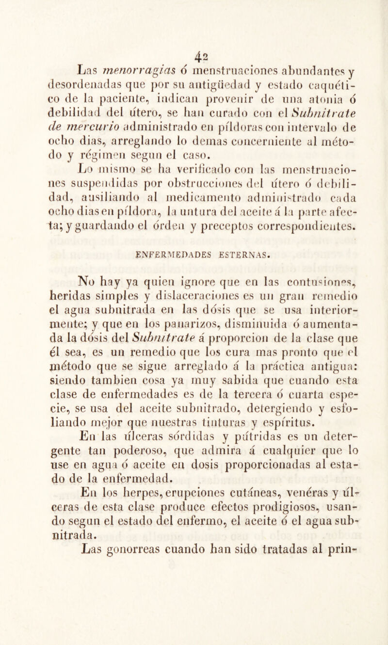 Las menorragias d menstruaciones a])undantes y desordenadas que j)or su antigüedad y estado caquéti- eo de la paciente, indican provenir de una alonia d debilidad del útero, se han curado con el Suhnitrate de mercurio administrado en píldoras con intervalo de ocho dias, arreghmdo lo demas concerniente al méto- do y régimen según el caso. Lo mismo se ha veriiicado con las menstruacio- nes suspendidas por obstrucciones dtd lítero d (kd)ili- dad, ausiliando al medicamento administrado cada ocho diasen píldora, la untura del aceite á la [)arte afec- ta; y guardando el orden y preceptos correspondientes. ENFERMEDADES ESTERNAS. No hay ya quien ignore que en las contusiones, heridas simples y dislaceraciones es un gran remedio el agua subnitrada en las ddsis que se usa interior- naente; y que en los panarizos, disminuida d aumenta- da la ddsis del Suhnitrate á proporción de la clase que él sea, es un remedio que los cura mas pronto que el método que se sigue arreglado á la práctica antigua: siendo también cosa ya muy sabida que cuando esta clase de enfermedades es de la tercera d cuarta espe- cie, se usa del aceite subnitrado, detergiendo y esfo- liando mejor que nuestras tinturas y espíritus. En las ulceras sdrdidas y pútridas es un deter- gente tan poderoso, que admira á cualquier que lo use en agua d aceite en dosis proporcionadas al esta- do de la enfermedad. En los herpes, erupciones cutáneas, venéras y líL ceras de esta clase produce efectos prodigiosos, usan- do según el estado del enfermo, el aceite d el agua sub- nitrada. Las gonorreas cuando han sido tratadas al prin-