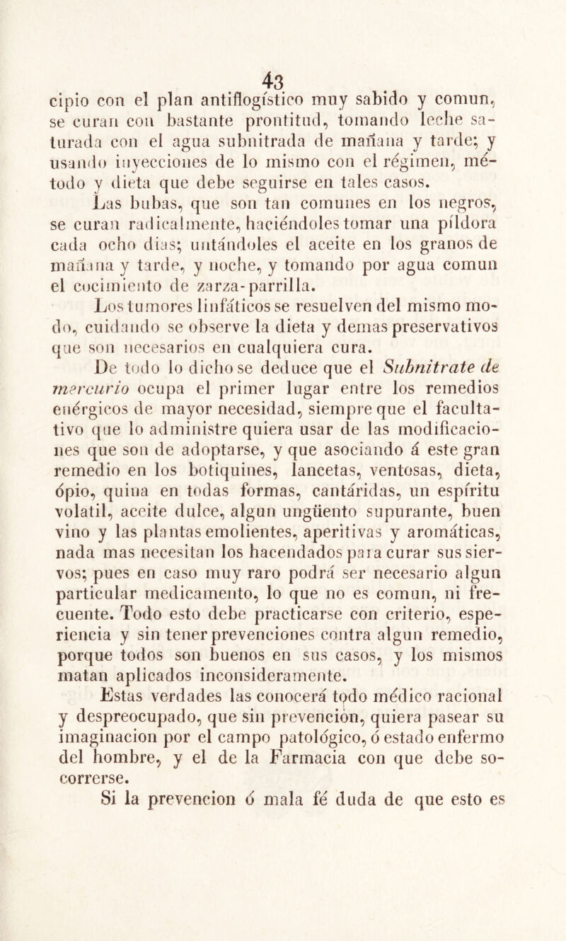 cipio con el plan antiflogístico muy sabido y comun^ se curan coa bastante prontitud, tomando leclie sa- turada con el agua subnitrada de mañana y tarde; y usando inyecciones de lo mismo con el régimen, mé- todo y dieta que debe seguirse en tales casos. Las bubas, que son tan comunes en los negros, se curan radicaímente, haciéndoles tomar una píldora cada ocho dias; untándoles el aceite en los granos de mañana y tarde, y noche, y tomando por agua común el cocimiento de zarza-parrilla. Los tumores linfáticos se resuelven del mismo mo- do, cuidando se observe la dieta y demas preservativos que son necesarios en cualquiera cura. De todo lo dichoso deduce que el Siibnitrate de mercurio ocupa el primer lugar entre los remedios enérgicos de mayor necesidad, siempre que el faculta- tivo que lo administre quiera usar de las modificacio- nes que son de adoptarse, y que asociando á este gran remedio en los botiquines, lancetas, ventosas, dieta, opio, quina en todas formas, cantáridas, un espíritu volátil, aceite dulce, algún ungüento supurante, buen vino y las plantas emolientes, aperitivas y aromáticas, nada mas necesitan los hacendados para curar sus sier- vos; pues en caso muy raro podrá ser necesario algún particular medicamento, lo que no es común, ni fre- cuente. Todo esto debe practicarse con criterio, espe- riencia y sin tener prevenciones contra algún remedio, porque todos son buenos en sus casos, y los mismos matan aplicados inconsideramente. Estas verdades las conocerá todo médico racional y despreocupado, que sin prevención, quiera pasear su imaginación por el campo patológico, ó estado enfermo del hombre, y el de la Farmacia con que debe so- correrse. Si la prevención ó mala fe duda de que esto es