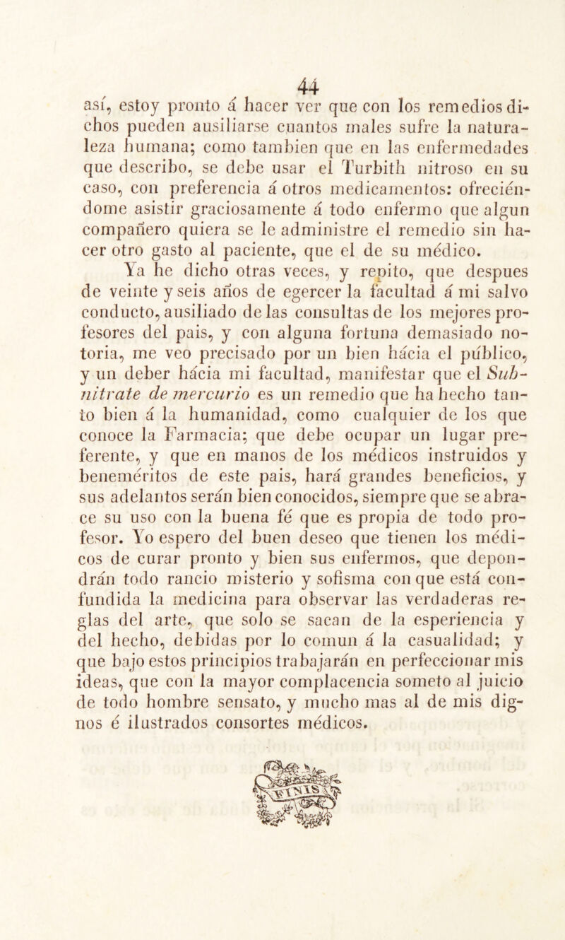 así, estoy pronto á hacer ver que con los remedios di- chos pueden ausiliarse cuantos males sufre la natura- leza humana; como también que en las enfermedades que describo, se debe usar el Turbith nitroso en su caso, con preferencia á otros medicamentos: ofrecién- dome asistir graciosamente á todo enfermo que algún compañero quiera se le administre el remedio sin ha- cer otro gasto al paciente, que el de su médico. Ya he dicho otras veces, y repito, que después de veinte y seis años de egercer la facultad á mi salvo conducto, ausiliado de las consultas de los mejores pro- fesores del pais, y con alguna fortuna demasiado no- toria, me veo precisado por un bien hacia el publico, y un deber hacia mi facultad, manifestar que el Suh- nítrate de mercurio es un remedio que ha hecho tan- to bien á la humanidad, como cualquier de los que conoce la Farmacia; que debe ocupar un lugar pre- ferente, y que en manos de los médicos instruidos y beneméritos de este pais, hará grandes beneficios., y sus adelantos serán bien conocidos, siempre que se abra- ce su uso con la buena fé que es propia de todo pro- fesor. Yo espero del buen deseo que tienen los médi- cos de curar pronto y bien sus enfermos, que depon- drán todo rancio misterio y sofisma con que está con- fundida la medicina para observar las verdaderas re- glas del arte, que solo se sacan de la esperiencia y del hecho, debidas por lo común á la casualidad; y que bajo estos principios trabajarán en perfeccionar mis ideas, que con la mayor complacencia someto al juicio de todo hombre sensato, y mucho mas al de mis dig- nos é ilustrados consortes médicos.