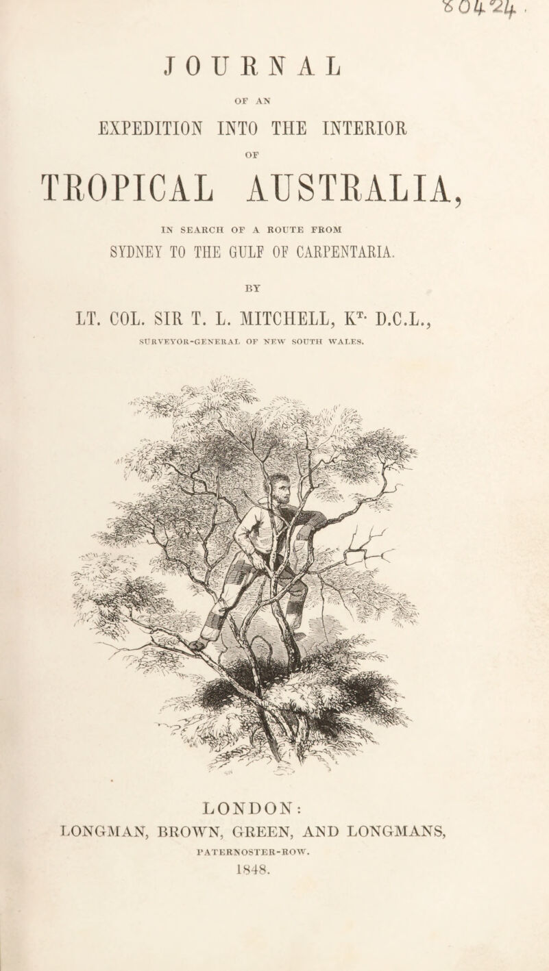 JOURNAL OF AN EXPEDITION INTO THE INTERIOR TROPICAL AUSTRALIA, IN SEARCH OF A ROUTE FROM SYDNEY TO THE GULF OF CARPENTARIA. BY IT. COL. SIR T. L. MITCHELL, KT- D.C.L., SURVEYOR-GENERAL OF NEW SOUTH WALES. LONDON: LONGMAN, BROWN, GREEN, AND LONGMANS, PATERNOSTER-ROW. 1848.