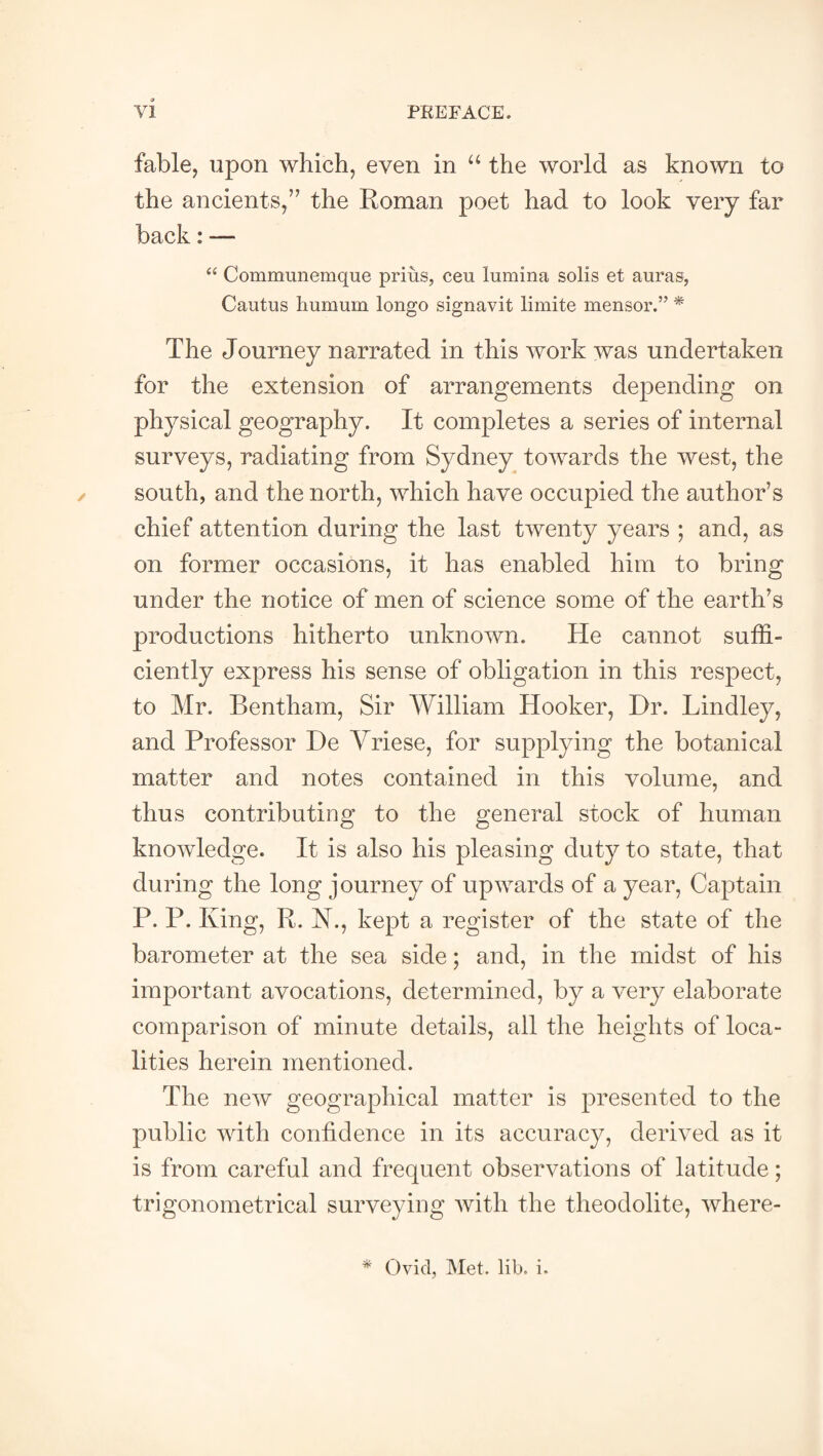 fable, upon which, even in “ the world as known to the ancients,” the Roman poet had to look very far back: — “ Communemque priiis, ceu lumina soils et auras, Cautus humum longo signavit limite mensor.” * The Journey narrated in this work was undertaken for the extension of arrangements depending on physical geography. It completes a series of internal surveys, radiating from Sydney towards the west, the south, and the north, which have occupied the author’s chief attention during the last twenty years ; and, as on former occasions, it has enabled him to bring under the notice of men of science some of the earth’s productions hitherto unknown. He cannot suffi¬ ciently express his sense of obligation in this respect, to Mr. Bentham, Sir William Hooker, Dr. Bindley, and Professor De Vriese, for supplying the botanical matter and notes contained in this volume, and thus contributing to the general stock of human knowledge. It is also his pleasing duty to state, that during the long journey of upwards of a year, Captain P. P. King, R. N., kept a register of the state of the barometer at the sea side; and, in the midst of his important avocations, determined, by a very elaborate comparison of minute details, all the heights of loca¬ lities herein mentioned. The new geographical matter is presented to the public with confidence in its accuracy, derived as it is from careful and frequent observations of latitude; trigonometrical surveying with the theodolite, where- * Ovid, Met. lib. i.