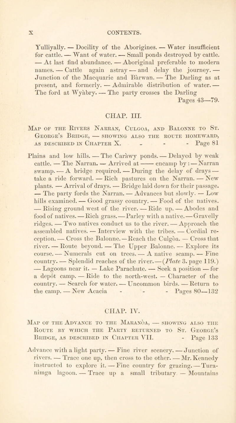 Yulliyally. — Docility of the Aborigines. — Water insufficient for cattle. ■—- Want of water. — Small ponds destroyed by cattle. — At last find abundance. — Aboriginal preferable to modern names. — Cattle again astray — and delay the journey.—- Junction of the Macquarie and Barwan. — The Darling as at present, and formerly. — Admirable distribution of water. —- The ford at Wyabry. — The party crosses the Darling Pages 43—79. CHAP. III. Map of the Rivers Narran, Culgoa, and Balonne to St. George’s Bridge, — showing also the route homeward, AS DESCRIBED IN CHAPTER X. Page 81 Plains and low hills. — The Carawy ponds. — Delayed by weak cattle. — The Narran. — Arrived at-encamp by : —Narran swamp. — A bridge required. — During the delay of drays — take a ride forward. — Rich pastures on the Narran. — New plants. — Arrival of drays. — Bridge laid down for their passage. The party fords the Narran. — Advances but slowly. — Low hills examined. —• Good grassy country. — Food of the natives. — Rising ground west of the river. — Ride up. — Abodes and food of natives. — Rich grass. — Parley with a native. — Gravelly ridges. — Two natives conduct us to the river. — Approach the assembled natives. — Interview with the tribes. — Cordial re¬ ception.— Cross the Balonne.— Reach the Culgoa. — Cross that river. — Route beyond. — The Upper Balonne. — Explore its course. — Numerals cut on trees. — A native scamp. — Fine country. — Splendid reaches of the river. — (Plate 3. page 119.) — Lagoons near it. — Lake Parachute. — Seek a position — for a depot camp. — Ride to the north-west. — Character of the country. — Search for water. — Uncommon birds. —Return to the camp. — New Acacia - Pages 80—132 CHAP. IV. Map of the Advance to the Maranoa, — showing also the Route by which the Party returned to St. George’s Bridge, as described in Chapter VII. - Pajre 133 Advance with a light party. — Fine river scenery. — Junction of rivers. — Trace one up, then cross to the other. — Mr. Kennedy instructed to explore it. — Fine country for grazing. — Tura- nimga lagoon. — Trace up a small tributary. — Mountains