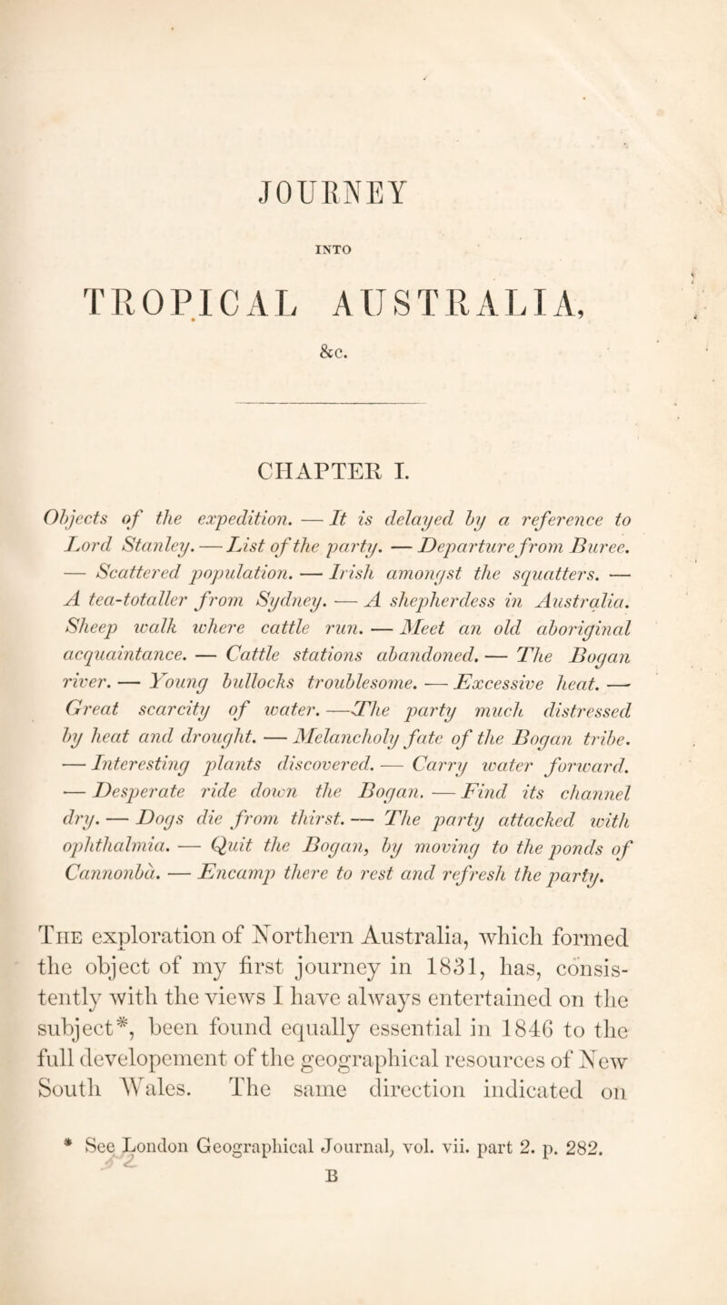 JOURNEY INTO TROPICAL AUSTRALIA, • y &c. CHAPTER I. Objects of the expedition. — It is delayed by a reference to Lord Stanley. — List of the party. — Departure from Buree. — Scattered, population. — Irish amongst the squatters. — A tea-totaller from Sydney. — A shepherdess in Australia. Sheep walk ichere cattle run. — Meet an old aboriginal acquaintance. — Cattle stations abandoned. — The Bogan river. — Young bullocks troublesome. ■— Excessive heat. —- Great scarcity of water. —The party much distressed by heat and drought. —Melancholy fate of the Bogan tribe. — Interesting plants discovered. — Carry water forward. — Desperate ride down the Bogan. — Find its channel dry. — Dogs die from thirst. — The party attacked with ophthalmia. — Quit the Bogan, by moving to the ponds of Cannonba. — Encamp there to rest and refresh the parly. The exploration of Northern Australia, which formed the object of my first journey in 1831, has, consis¬ tently with the views I have always entertained on the subject*, been found equally essential in 1846 to the full developement of the geographical resources of New South AVales. The same direction indicated on * See London Geographical Journal, vol. vii. part 2. p. 282. B