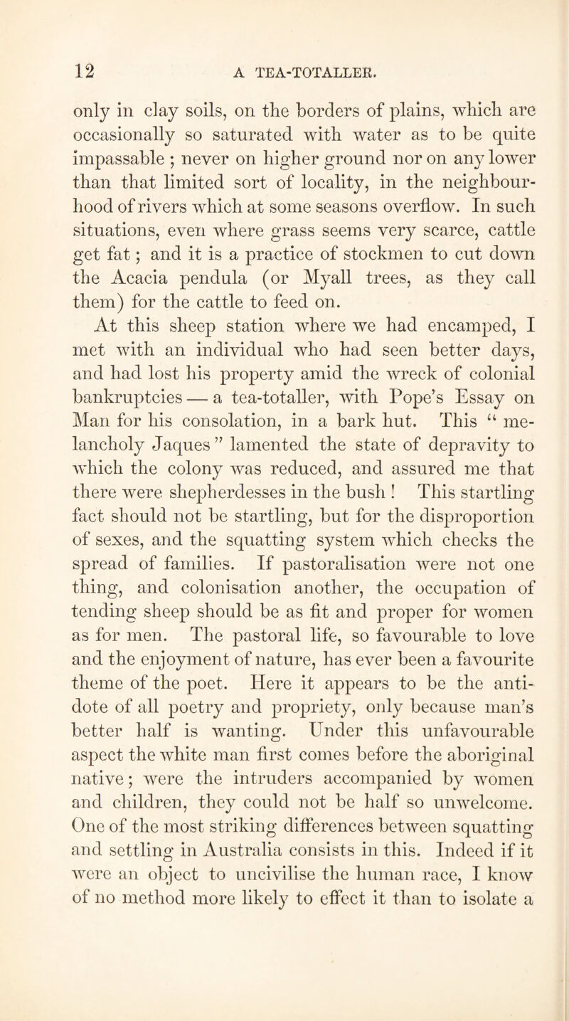 only in clay soils, on the borders of plains, which are occasionally so saturated with water as to be quite impassable ; never on higher ground nor on any lower than that limited sort of locality, in the neighbour¬ hood of rivers which at some seasons overflow. In such situations, even where grass seems very scarce, cattle get fat; and it is a practice of stockmen to cut down the Acacia pendula (or Myall trees, as they call them) for the cattle to feed on. At this sheep station where we had encamped, I met with an individual who had seen better days, and had lost his property amid the wreck of colonial bankruptcies — a tea-totaller, with Pope’s Essay on Man for his consolation, in a bark hut. This u me¬ lancholy Jaques ” lamented the state of depravity to which the colony was reduced, and assured me that there were shepherdesses in the bush ! This startling fact should not be startling, but for the disproportion of sexes, and the squatting system which checks the spread of families. If pastoralisation were not one thing, and colonisation another, the occupation of tending sheep should be as fit and proper for women as for men. The pastoral life, so favourable to love and the enjoyment of nature, has ever been a favourite theme of the poet. Here it appears to be the anti¬ dote of all poetry and propriety, only because man’s better half is wanting. Under this unfavourable aspect the white man first comes before the aboriginal native; were the intruders accompanied by women and children, they could not be half so unwelcome. One of the most striking differences between squatting and settling in Australia consists in this. Indeed if it were an object to uncivilise the human race, I know of no method more likely to effect it than to isolate a