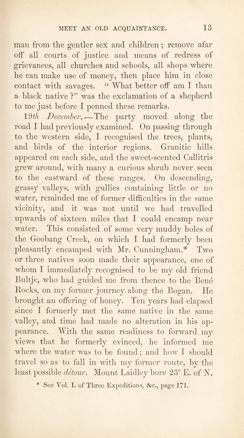 man from the gentler sex and children ; remove afar off all courts of justice and means of redress of grievances, all churches and schools, all shops where he can make use of money, then place him in close contact with savages. “ What better off am I than a black native ?” was the exclamation of a shepherd to me just before I penned these remarks. I Mi December. — The party moved along the road I had previously examined. On passing through to the western side, I recognised the trees, plants, and birds of the interior regions. Granitic hills appeared on each side, and the sweet-scented Callitris grew around, with many a curious shrub never seen to the eastward of these ranges. On descending, grassy valleys, with gullies containing little or no water, reminded me of former difficulties in the same vicinity, and it was not until we had travelled upwards of sixteen miles that I could encamp near water. This consisted of some very muddy holes of the Goobang Creek, on which T had formerly been pleasantly encamped with Mr. Cunningham.* Two or three natives soon made their appearance, one of whom I immediately recognised to be my old friend Bultje, who had guided me from thence to the Bene Rocks, on my former journey along the Bogan. He brought an offering of honey. Ten years had elapsed since I formerly met the same native in the same valley, and time had made no alteration in his ap¬ pearance. With the same readiness to forward my views that he formerly evinced, he informed me where the water was to be found; and how I should travel so as to fall in with my former route, by the least possible detour. Mount Laidley bore 23° E. of N. * See Vol. I. of Three Expeditions, &c., page 171.