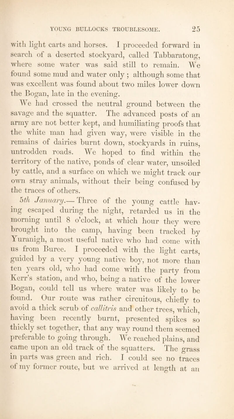 with light carts and horses. I proceeded forward in search of a deserted stockyard, called Tabbaratong, where some water was said still to remain. We found some mud and water only ; although some that was excellent was found about two miles lower down the Bogan, late in the evening. We had crossed the neutral ground between the savage and the squatter. The advanced posts of an army are not better kept, and humiliating proofs that the white man had given way, were visible in the remains of dairies burnt down, stockyards in ruins, untrodden roads. We hoped to find within the territory of the native, ponds of clear water, unsoiled by cattle, and a surface on which we might track our own stray animals, without their being confused by the traces of others. hth January.— Three of the young cattle hav¬ ing escaped during the night, retarded us in the morning until 8 o clock, at which hour they were brought into the camp, having been tracked by Yuranigh, a most useful native who had come with us from Buree. I proceeded with the light carts, guided bv a very young native boy, not more than ten years old, who had come with the party from Kerr’s station, and who, being a native of the lower Bogan, could tell us where water was likely to be found. Our route was rather circuitous, chiefly to avoid a thick scrub of callitris and other trees, which, having been recently burnt, presented spikes so thickly set together, that any way round them seemed preferable to going through. We reached plains, and came upon an old track of the squatters. The grass in parts was green and rich. I could see no traces of my former route, but we arrived at length at an