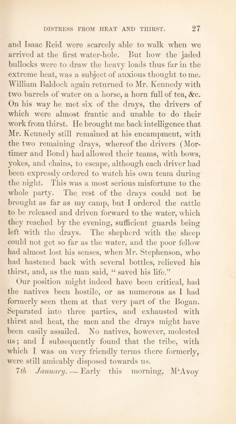 and Isaac Reid were scarcely able to walk when we arrived at the first water-hole. But how the jaded bullocks were to draw the heavy loads thus far in the extreme heat, was a subject of anxious thought to me. William Baldock again returned to Mr. Kennedy with two barrels of water on a horse, a horn full of tea, &c. On his way he met six of the drays, the drivers of which were almost frantic and unable to do their work from thirst. He brought me back intelligence that Mr. Kennedy still remained at his encampment, with the two remaining drays, whereof the drivers (Mor¬ timer and Bond) had allowed their teams, with bows, yokes, and chains, to escape, although each driver had been expressly ordered to watch his own team during the night. This was a most serious misfortune to the whole party. The rest of the drays could not be brought as far as my camp, but I ordered the cattle to be released and driven forward to the water, which they reached by the evening, sufficient guards being left with the drays. The shepherd with the sheep could not get so far as the water, and the poor fellow had almost lost his senses, when Mr. Stephenson, who had hastened back with several bottles, relieved his thirst, and, as the man said, “ saved his life.” Our position might indeed have been critical, had the natives been hostile, or as numerous as I had formerly seen them at that very part of the Bogan. Separated into three parties, and exhausted with thirst and heat, the men and the drays might have been easily assailed. No natives, however, molested us; and I subsequently found that the tribe, with which I was on very friendly terms there formerly, were still amicably disposed towards us. 7th January. — Early this morning, MSVvoy