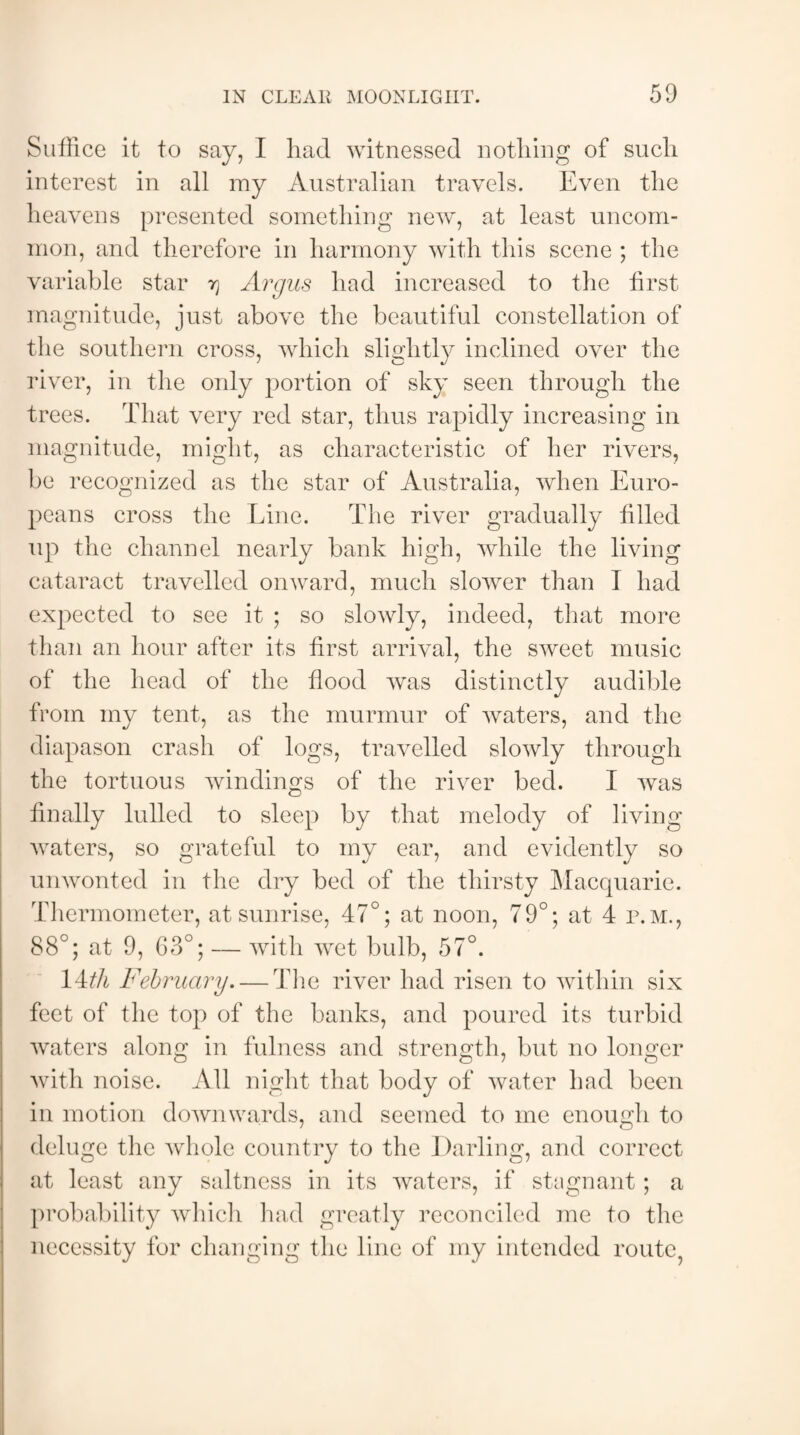 Suffice it to say, I had witnessed nothing of such interest in all my Australian travels. Even the heavens presented something new, at least uncom¬ mon, and therefore in harmony with this scene ; the variable star tj Argus had increased to the first magnitude, just above the beautiful constellation of the southern cross, which slightly inclined over the river, in the only portion of sky seen through the trees. That very red star, thus rapidly increasing in magnitude, might, as characteristic of her rivers, be recognized as the star of Australia, when Euro¬ peans cross the Line. The river gradually filled up the channel nearly bank high, while the living cataract travelled onward, much slower than I had expected to see it ; so slowly, indeed, that more than an hour after its first arrival, the sweet music of the head of the flood was distinctly audible from my tent, as the murmur of waters, and the diapason crash of logs, travelled slowly through the tortuous windings of the river bed. I was finally lulled to sleep by that melody of living waters, so grateful to my ear, and evidently so unwonted in the dry bed of the thirsty Macquarie. Thermometer, at sunrise, 47°; at noon, 79°; at 4 p.m., 88°; at 9, 63°; — with wet bulb, 57°. 14th February—The river had risen to within six feet of the top of the banks, and poured its turbid waters alone; in fulness and strength, but no longer with noise. All night that body of water had been in motion downwards, and seemed to me enough to deluge the whole country to the Darling, and correct at least any saltness in its waters, if stagnant ; a probability which had greatly reconciled me to the necessity for changing the line of my intended route,