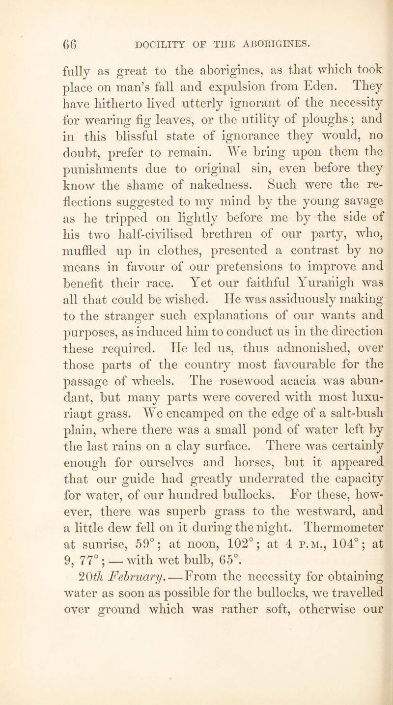 fully as great to the aborigines, as that which took place on man’s fall and expulsion from Eden. They have hitherto lived utterly ignorant of the necessity for wearing fig leaves, or the utility of ploughs; and in this blissful state of ignorance they would, no doubt, prefer to remain. We bring upon them the punishments due to original sin, even before they know the shame of nakedness. Such were the re¬ flections suggested to my mind by the young savage as he tripped on lightly before me by the side of his two half-civilised brethren of our party, who, muffled up in clothes, presented a contrast by no means in favour of our pretensions to improve and benefit their race. Yet our faithful Yuranigh was all that could be wished. He was assiduously making to the stranger such explanations of our wants and purposes, as induced him to conduct us in the direction these required. He led us, thus admonished, over those parts of the country most favourable for the passage of wheels. The rosewood acacia was abun¬ dant, but many parts were covered with most luxu¬ riant grass. We encamped on the edge of a salt-bush plain, where there was a small pond of water left by the last rains on a clay surface. There was certainly enough for ourselves and horses, but it appeared that our guide had greatly underrated the capacity for water, of our hundred bullocks. For these, how¬ ever, there was superb grass to the westward, and a little dew fell on it during the night. Thermometer at sunrise, 59°; at noon, 102°; at 4 p.m., 104°; at 9, 77° • — with wet bulb, 65°. 2(FA February. — From the necessity for obtaining water as soon as possible for the bullocks, we travelled over ground which was rather soft, otherwise our