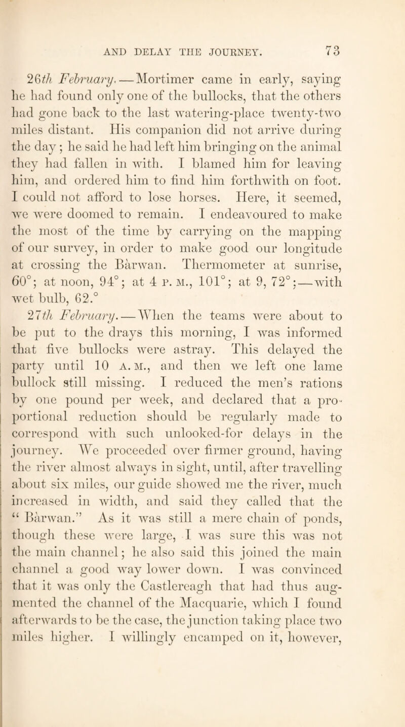 AND DELAY THE JOURNEY. 26th February.—Mortimer came in early, saying lie had found only one of the bullocks, that the others had gone back to the last watering-place twenty-two miles distant. His companion did not arrive during the day ; he said he had left him bringing on the animal they had fallen in with. I blamed him for leaving him, and ordered him to find him forthwith on foot. I could not afford to lose horses. Here, it seemed, we were doomed to remain. I endeavoured to make the most of the time by carrying on the mapping of our survey, in order to make good our longitude at crossing the Barwan. Thermometer at sunrise, 60°; at noon, 94°; at 4 r. M., 101°; at 9, 72°:—with wet bulb, 62.° 27iA February. — When the teams were about to be put to the drays this morning, I was informed that five bullocks were astray. This delayed the party until 10 a. m., and then we left one lame bullock still missing. I reduced the men’s rations by one pound per week, and declared that a pro¬ portional reduction should be regularly made to correspond with such unlooked-for delays in the journey. We proceeded over firmer ground, having the river almost always in sight, until, after travelling about six miles, our guide showed me the river, much increased in width, and said they called that the “ Barwan.” As it was still a mere chain of ponds, though these were large, I was sure this wras not the main channel; he also said this joined the main channel a good way lower down. I was convinced that it was only the Castlereagh that had thus aug¬ mented the channel of the Macquarie, which I found afterwards to be the case, the junction taking place twro miles higher. 1 willingly encamped on it, however,