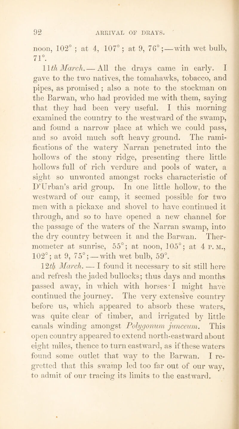 noon, 102° ; at 4, 107° ; at 9, 76°;—with wet bulb, 71°. 11 th March*—All the drays came in early. I gave to the two natives, the tomahawks, tobacco, and pipes, as promised ; also a note to the stockman on the Barwan, who had provided me with them, saying that they had been very useful. I this morning examined the country to the westward of the swamp, and found a narrow place at which we could pass, and so avoid much soft heavy ground. The rami¬ fications of the watery Narran penetrated into the hollows of the stony ridge, presenting there little hollows full of rich verdure and pools of water, a sight so unwonted amongst rocks characteristic of D’ Urban’s arid group. In one little hollow, to the westward of our camp, it seemed possible for two men with a pickaxe and shovel to have continued it through, and so to have opened a new channel for the passage of the waters of the Narran swamp, into the dry country between it and the Barwan. Ther¬ mometer at sunrise, 55°; at noon, 105°; at 4 p.m., 102°; at 9, 75°; — with wet bulb, 59°. 12t\i March. — I found it necessary to sit still here and refresh the jaded bullocks; thus days and months passed away, in which with horses * X might have continued the journey. The very extensive country before us, which appeared to absorb these waters, was quite clear of timber, and irrigated by little canals winding amongst Polygonum junceum. This open country appeared to extend north-eastward about eight miles, thence to turn eastward, as if these waters found some outlet that way to the Barwan. I re¬ gretted that this swamp led too far out of our way, to admit of our tracing its limits to the eastward.