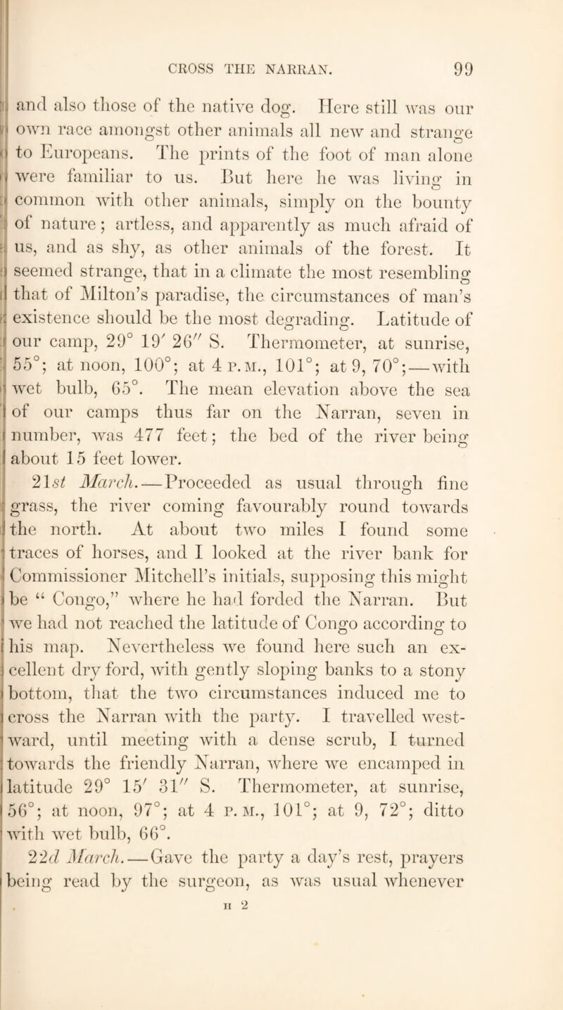 :r and also those of the native dog. Here still was our M own race amongst other animals all new and strange to Europeans. The prints of the foot of man alone |j were familiar to us. But here he was living' in o o common with other animals, simply on the bounty ol nature; artless, and apparently as much afraid of -i us, and as shy, as other animals of the forest. It ) seemed strange, that in a climate the most resembling f] that of Milton’s paradise, the circumstances of man’s existence should be the most degrading. Latitude of i our camp, 29° 19' 26 S. Thermometer, at sunrise, !| 55°; at noon, 100°; at 4 p.m., 101°; at 9, 70°; — with i wet bulb, 65°. The mean elevation above the sea 1 of our camps thus far on the Narran, seven in i number, was 477 feet; the bed of the river being I about 15 feet lower. 21 st March—Proceeded as usual through tine grass, the river coming favourably round towards the north. At about two miles I found some i traces of horses, and I looked at the river bank for I Commissioner Mitchell’s initials, supposing this might ) be u Congo,” where he had forded the Narran. But 4 we had not reached the latitude of Congo according to i his map. Nevertheless we found here such an ex- i cellent dry ford, with gently sloping banks to a stony j bottom, that the two circumstances induced me to | cross the Narran with the party. I travelled west¬ ward, until meeting with a dense scrub, I turned towards the friendly Narran, where we encamped in latitude 29° 15/ 31 S. Thermometer, at sunrise, 56°; at noon, 97°; at 4 p. m., 101°; at 9, 72°; ditto with wet bulb, 66°. 2 2d March. — Gave the party a day’s rest, prayers i being read by the surgeon, as was usual whenever